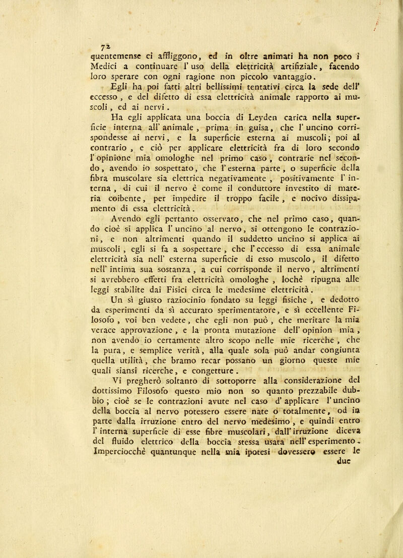 I 7* quentemensc ci amfggono, cd fn oltre animati ha non poco 1 Medici a continuare 1' uso della elettricita artifiziale, facendo loro sperare con ogni ragione non piccolo vantaggio. Egli ha poi fatti altri bellissimi tentativi circa la sede dell* eccesso , e del difetto di essa elettricita animale rapporto ai mu- scoli, ed ai nervi . Ha egli applicata una boccia di Leyden carica nella super- ficie interna all' animale , prima in guisa, che 1' uncino corri- spondesse ai ncrvi, e la superficie esterna ai muscoli; poi al contrario , e cio per applicare elettricita fra di loro secondo r opinione mia omologhe nel primo caso , contrarie nel sccon- do, avendo io sospettato, che 1' esterna parte , o superiicie della fibra muscolare sia elettrica negativamente , positivamente 1' in- terna , di cui il nervo e come il conduttore investito di matc- ria coibente, per impedire il troppo facile, e nocivo dissipa- mento di essa elettricita. Avendo egli pertanto osservato, chc nel primo caso, quan- do cioe si applica 1' uncino al nervo, si ottengono Ic contrazio- ni, e non altrimenti quando il suddetto uncino si applica ai muscoli , egli si fa a sospettare , che 1' eccesso di essa animale elettricita sia nell' esterna superficie di esso muscolo, il difetto neir intima sua sostanza , a cui corrisponde il nervo , altrimenti si avrebbero effetti fra elettricita omologhe , loche ripugna alle leggi stabilite dai Fisici circa le medesime elettricit^. Un si giusto raziocinio fondato su leggi fisichc , e dedotto da esperimenti da si accurato sperimentatore, e si eccellente Fi- losofo , voi ben vedete, che egli non puo , che meritare la mia verace approvazione , e la pronta mutazione dell' opinion mia , non avendo io certamente altro scopo nelle mie ricerche , che la pura, e semplice verita, alla quale sola puo andar congiunta quella utilita, che bramo recar possano un giorno questc mie quali siansi ricerche, e congetturc. Vi preghero soltanto di sottoporre alla considerazionc del dottissimo Filosofo questo mio non so quanto prezzabile dub- bio ; cioe se le contrazioni avute nel caso d' applicare 1* uncino della boccia al nervo potessero essere nate o totalmente, od itt parte dalla irruzione entro del nervo medesimo , e quindi entro r interna superficie di esse fibre muscolari, dall' irruzionc diceva del fluido elettrico della boccia stessa usata neiresperimento, Imperciocche quantunque nella mia ipotesi dovessero essere le due