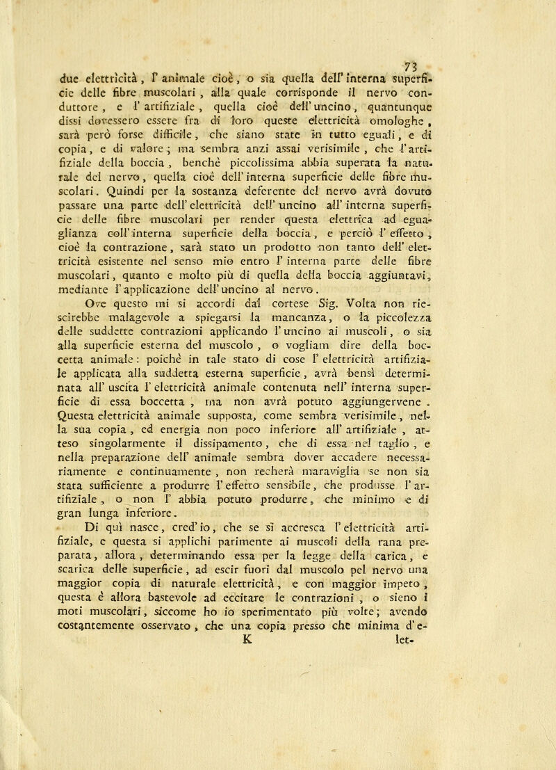 due elettncki, F ani^nale cioe, o sia qfuella deH' mterna superfi- cie delle fibre muscolari , alla quak corrisponde il nervo con- duttore , e 1'artifiziale , quella cioe deiruncino, quantunque dissi dovessero essere fra di loro queste dlettricita omologhe , sar^ 'pero forse difficile, che siano state in tutto eguaii, e di copia, e di valore; raa sembra anzi assai verisimile , che Tarti- fiziale della boccia , benche piccolissima abbia superata la natis- rale del nervo, quella cioe deirinterna superfide deUe ftbre mu- scolari. Quindi per la sostanza deferente del nervo avrA dovuto passare una parte dell' elettricita deli' uncino aH' interna superfi- cie delle fibre muscoiari per render questa elettrica ad egua- glianza Goirinterna superficie deila boccia, e percio 1'efFetto, cioe la contrazione, sara stato un prodotto >non tanto deH' elet- tricita esistente nel senso mio entro 1' interna parte delle fibrc muscolari, quianto e molto piu di quella delia boccia aggiuntavi^ mediante f applicazione deiruncino ai nervo. Ove questo mi si accordi dal cortese Sig. Volta non rie- scircbbe malagevole a spiegarsi ia mancanza, o la piccoiezza delle suddette contrazioni appiicando 1' uncino ai muscoli, o sia alla superficie esterna del muscolo , o vogliam dire delia boc- cetta animale: poiche in tale stato di cose 1' eiettricita artifizia- le applicata aila sudJetta esterna superficie, avra hensi determi- nata all' uscita T elettricita animale contenuta nell' interna super- ficie di essa boccetta , rna non avra potuto aggiungervene . Questa elettricita animale supposta, come sembra verisimile, nel- la sua copia , ed energia non poco inferiorc all' artifiziale , at- teso singolarmente ii dissipamento, che di essa nei taglio, e nella preparazione delF animaie sembra dover accadere necessa- rivamente e continuamente , non rechera maravigiia se non sia Stata sufficiente a produrre 1' effetto sensrbile, cfae produsse 1' ar- tifiziale, o non T abbia potuto produrre, clie minlmo -e di gran lunga inferiorc, Di qui nascc, cred' io, che se si accresca V eiettricita arti- fiziaie, e questa si applichi parimente ai muscoli deila rana pre- parata, ailora , determinando essa per la legge delia carica, e scarica delle superficie, ad escir fuori dal muscolo pel nervo una maggior copia di naturale elettricita, e con maggior impeto, questa e allora bastevolc ad eccitare le contrazioni , o sieno i moti muscolari, siccome ho io sperimentato piii volte; avendo cost^ntemente osservato, cihe una copia pixsso che ininima d' e- K let.