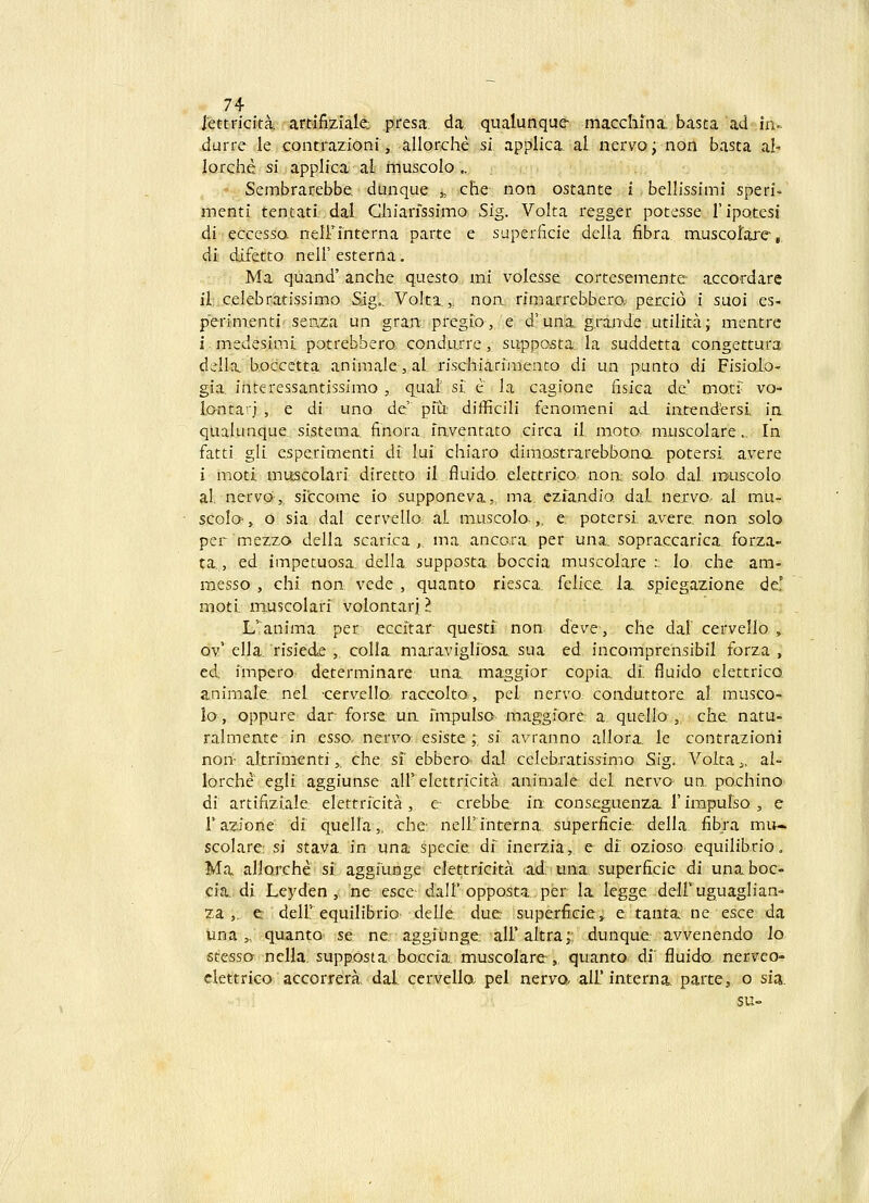 iettricita. artifiziale; presa. da qualunque macchina. basta ad in- durre le contraziQni, allorche si applica al nervo; non basta a!- lorche si applica al rnuscolo .. Sembrarebbe. dunque ^ che non ostante i bellissimi speri- menti tentati.dal Ghiarfssimo Sig. Volta regger potesse ripQtcsi di eccesso- neirinterna parte e superficie della fibra muscorare, di difetto nell' esterna. Ma quand' anche questo mi volesse cortesemeii.te accordarc il celebratissimo Sjg.. Voka ,, noa rimarrebbero; percio i suoi es- pcrimenti seaza un gra.n pregio, e d'una, g.raade utilita; mentre i. medesimi potrebbero. condurre , suppcssta. la suddetta congettura della boccctta animale, al. rischiarinienco di un punto di Fisiolo- gia. interessantissimo , qual si. e la cagione fisica de' moti' vo- lanta'j , e di uno de pfu difficili fenomeni ad. intendtersi in, qualunque sistema finora inventato circa il, moto. muscolare., In fatti gli esperimenti di luf chiaro dim.Qstrarebbona potersf avere i moti muscolari diretto il fluido, elettrico noa solo, dal muscolo al nervo, siccome io supponeva;, ma. ezfandio dal nexvo. al mu- scoIq- , o sia dal cervello aL muscola,. e potersf avere non solo per mezzo della scarica ^ ma ancora per una. sopraccarica forza- ta, ed impetuosa. della supposta boccia muscolare :. lo che am- raesso , chf non vede , quanto riesca. felice la. spiegazione de' motf muscolari volontarj l L'anima per eccftar questf non deve, che daF cervello , ov' ella. risiede , colla maravigliosa sua ed incomprensibil forza , ed. impero determinare una. maggior copia. df fiuido elettrico animale nel cervello, raccolto., pel ncrvo conduttore al musco- lo, oppure dar forse un fmpulso maggiore a quello , che natu- ralmeate in esso. nervo esiste ; si avranno allora, le contrazioni nori^ altrfmentf,, che sf ebbero dal ceIeb,ratissimo Sig. Volta^ al- lorche egli aggiunse all'elettricita animale del. nerva un. pochino di artifiziale elettrfcita , e crebbe in conseguenza; 1'irapulso , e r azione df quella,, che neirinterna superficie della fibra mu- scolare: si stava in una specie df inerzia, e df ozioso equilibrio. Ma allorche sf aggfunge elettrfcita ^ad' tma. superficic di una boc- ciJL, di Leyden , ne escc dall'opposta per la legge delF uguaglian- za ,. e deir equilibrio delle due superficie,. e tanta ne esce da una „ quanto se ne aggiunge alfaltra; dunque avvenendo lo stessa nella. supposta boccia muscolare-, quanto di fluido nerveo- ciettrico accorrera, dal. cervello; pel nerva all'interna. parte,, o sia. su-