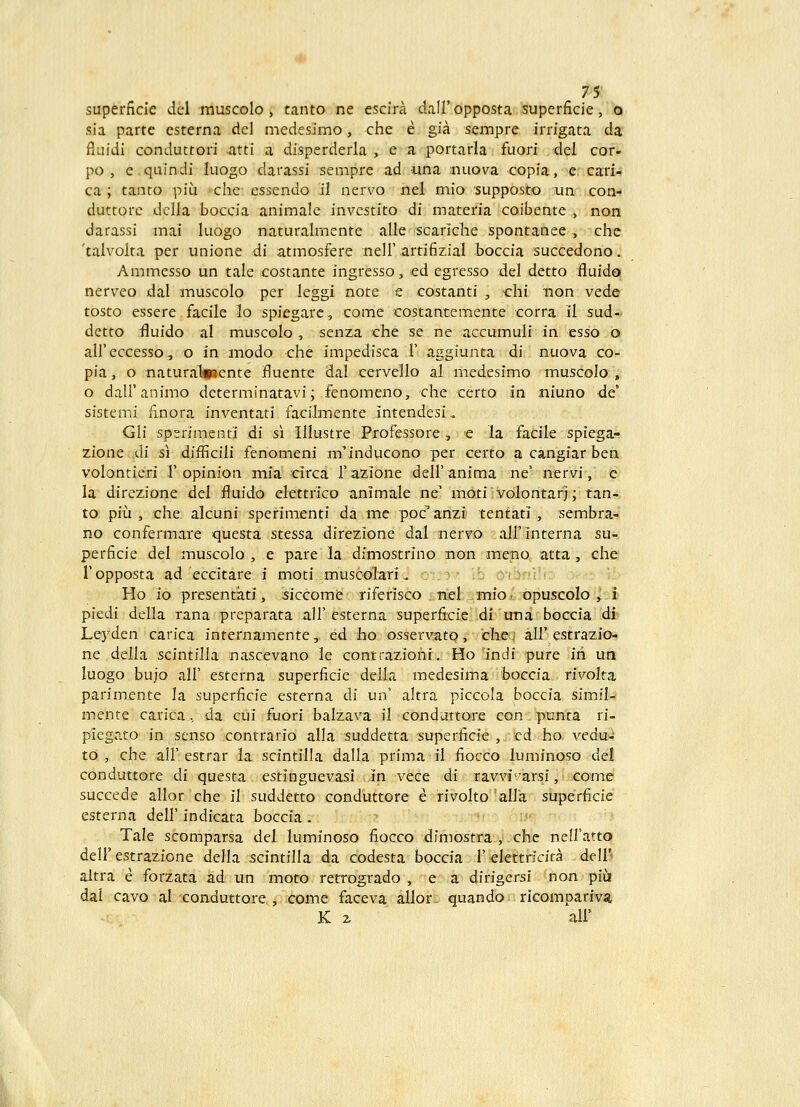 superficie del muscolo , tanto ne escira dairopposta superficie, b sia parte csterna dcl medesimo, che e gia sempre irrigata da fluidi conduttori ^atti a disperderla , e a portarla fuori del cor- po , e.quindi luogo darassi sempre ad una ;nuova copia,^er cari- ca ; tanto piu «che essendo il nervo nel mio supposto un con- duttorc dclla boccia animale investito di materia coibente , non darassi mai luogo naturalmente alle scariche spontanee , che 'talvolta per unione di atmosfere neir.artifizial boccia succedono. Ammesso un tale costante ingresso, ed egresso del detto fluido nerveo dal muscolo per leggi note e costanti , chi non vede tosto essere facile lo spiegare, come costantemente corra il sud- detto fluido al muscolo , senza che se ne accumuli in esso o aireccesso, o in modo che impedisca 1' aggiunta di nuova co- pia, o naturaliTJcnte jfluente dal cervello al medesimo muscolo , o dalFanimo dcterminatavi; fenomeno, che certo in niuno de' sistemi finora inventati facilmente intendesi.. Gli sperimciiti di si Illustre Professore, e la facile spiega- zione di si difficili fenomeni m^inducono per certo a cangiar ben volontieri I'opinion mia circa razione dell'anima ne' nervi, e la direzione del fluido elettrico animale ne moti volontarj; tan- to piii, che alcuni sperimenti da mc poc^ anzi tentati, sembra- no confermare questa stessa direzione dal nervo airinterna su- perficie del muscolo , e pare la dimostrino non meno atta , che Topposta ad eccitare i moti muscolari, : .; ■ .!: yi.y.-\ Ho io presentati, siccome riferisco itisefciiiinio/opuscolo , i piedi della rana preparata all'esterna superfiicierdl una boccia di^ Leyden carica internamente, ed lio osservato, cliej all'estrazio- ne della scintilla nascevano le contrazioni. Ho indi pure in un luogo bujo air esterna superficie della medesima boccia rivolta parimente la superficie esterna di un' altra piccola boccia simil-' mente carica. da cui fuori balzava il conduttore con punta ri- piegato in senso contrario alla suddetta superficie , ed ho vedu- to , che air estrar la scintilla dalla prima il fiocco luminoso del conduttore di questa estinguevasi .in vece di ravvivarsi, i icorad succede allor che il suddetto conduttore e rivolto allia superficie esterna dell'indicata boccia. •' ;■' Tale scomparsa del luminoso fiocco dimostra^yche nelfatto deir estrazione della scintilla da codesta boccia 1'elettricita dell* altra e forzata ad un moto retrogrado , e a dirigersi non piiji dai cavo al conduttore , come faceva allor - quando ricompariva K z aii'
