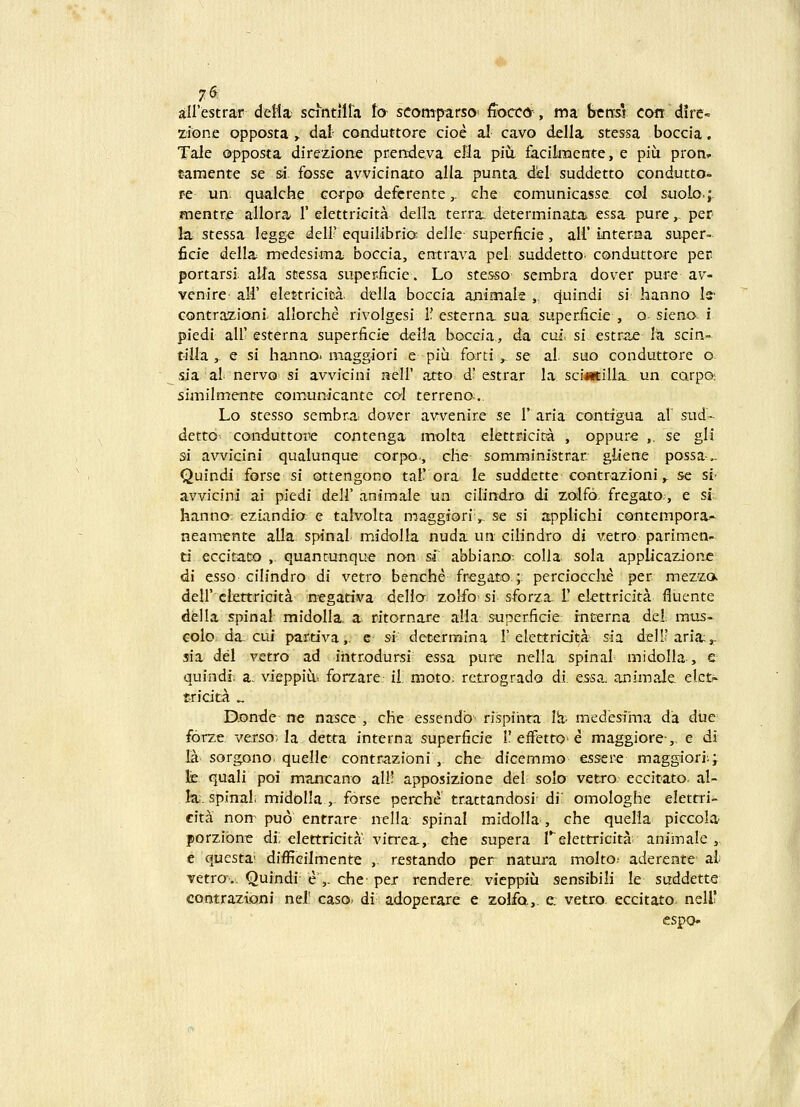 «>. airestrar delia; sdntllta ta seomparso' fiocco, ma ttnsr con dlre- zione opposta ,. dal conduttore cioe al cavo della stessa boccia. Tale opposta direzione prende.va ella piu facikuente, e piu pron» famente se si fosse avvicinato alla punta del suddetto condutto- fe un. qualche corpo defcrente,. che eomunicasse. col suolo.; jnentre allora 1' elettricita della terra: determinata. essa pure,. per !a stessa legge deli'equilibria delle-superficie, all'interna super- ficie della medesima boccia, entrava pel suddetto^ conduttore per portarsi. alla stcssa super.ficie. Lo stesso scmbra dover pui-e av- venire' ali' elet-tricica. della boccia animak ,. cjuindi si hanno Is' contraziojtii. allorche rivolgesi I? esterna sua super.ficie , o sicno; i piedi air esterna superficie d.eila bocGia., dn cui. si estrae Iz scin- tilla ,. e s{ hanno. maggiori e piu forti ^ se al. suo conduttore o sia al nervo si avvicini neH' atto d' estrar la sci«tilla. un carpo: similment-e com.unicante col terreno... Lo stesso sembra dover avvenire se F aria contigua al sud- detto- conduttoiie contenga molta elettricira , oppure ,. se gli si awicini qualunque corpo, che- somministrar. gliene possa,. Quindi forse si ottengono tal'ora le suddette contrazioni,. se si' avvicini ai piedi dell' animale un cilindro di zolfo fregato., e si; hanno: eziandio. e talvolta maggioriv se si applichi contempora- neamente alla spinal midolla nuda un cilindro di v.etro parimen- ti eccitatx) , quancunque non si abbiano-. coUa sola applicazione di esso cilindro di vetro benche fregatc».; perciocche per mezzc». deir clettricita negativa dello. zoifo> si sforza. L' elettricita fiuente della spinal midolla, a ritornare a!Ia supcr.ficie rnterna del. mus- colo da; cui partiva,. e si determina I'elettridtA sia delUaria;^ sia del vetro ad intr.odursi essa pure nclla spinal midolla, e quindi; a. vieppiu, forzarc; il moto, retrogrado di e^sa, animale elct^ tricitA ^ D-onde ne nasce , che essendb' rispinta Vx medesima da diie forze verso; la detta interna superficie 1'effetto e maggiore,, e di la. sorgono. quelie contrazioni , che dicemmo essere maggiori;; fe quali poi mTincano all' apposizione del solo vetro eccitato. al- Itir. spinal midolla ,. forse perche trattandosi; di' omologhe elettri- cita non puo entrare nella spinal midolla, che quelia piccola porzibne di; elettricita vitrea., che supera Telettricita. aniinale , e qucsta' difficilmente ,. restando per natura molto: aderente ai vetro\. Quindi e ,. che- per rendere. vieppiu sensibili le suddette contrazioni nel' caso di adoperare e zoifo.,. e. vetro eccitato nell? espo-