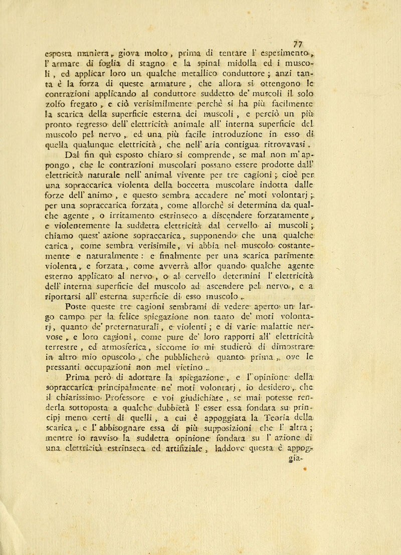 n esposta irranlerri^ glova moltO', prima di tentare 1' esperimento-, r armare di foglia di stagno e la spinal midolla ed i musco- It , ed applicar loro ua qualche metallico conduttore ;. anzi tan- ta e la forza di queste armature , che allora si. ottengono lc contrazioni applfcando al conduttore suddetta de' muscoli il. solo zolfo fregato ,. e cid verisimilmente perche si ha piu facilmence la scarica delLa superficie esterna. dei muscoli , e perad un piu^ prontO' regressO' dell' eLettricita animale all' interna superficie del muscolo pel- nervo ,. ed una piu facile introduzione in esso dl queHa qualunque elettricita , che nell' aria contigua. ritrovavasi. Dal fin qui esposto chiara si comprende, se mal non m' ap- pongo , che le contrazioni muscolari possano- essere prodotte dall' elettricita naturale nell' animal vivente per tre- cagio-ni;. cioe per una sopraccarica violenta della boccetta muscolare indotta dalle forze deiranimo:, e qnesto sembra accadere ne'moti volontarj ^. per una sopraccarica forzata, come allorche si determina da^ qual- che agente , o irritamento estrin,seco a discendere forzutamente,. e violentemente la suddetta ekttFicita- dal cerweIIo> ai muscoii ;. chiamo quest' azione sopraccarica,. supponendo che una qualche- ca-rica , eome sembra. verisimale, vi abbia nei muscolo* costante- mente e naturalmente : e finalmente per una scarica parimentc: violenta,- e forzata., come avverra, allor quando; qualche agente esterno applicato: al nervQ.-, o^ al- cervello determini i' elettricit^- deii' interna superficie dei muscolo ad ascendere peL nervo.-, e a. riportarsi ail' esterna superficie di- esso muscoio „. Poste queste tre- cagioni scmbra-mi di- vcdere- apertO'- un' lar- g-o campo; per ia. felice spiegazione non. tanto de* moti volonta- ri, quanto de'prcternaturalT, e vioienti; e di varie-malattic ner- vose ^ e lom cagjoni,. coine pure de' loro rapporti all' elettricitii- terrestre , ed' atmosferica, siccome io mi^ studiero' di dimostrare- in altrO' mio opuscolo ;j. che pubbiicherd quanto; prima.j, ove le prcssanti occupaziom non mel vietino .. Prima. perd' di adottare la spiegazione,. e l^^opinibne- della. sopraccarica prindpalmente ne raoti volontarj , io de.sidero',. chc 11 chi-arissimo. Professore e voi giudichiate ,. se mai- potesse ren- derla sottoposta a qualche- dubbieta 1' esser essa fondata su prin- cipj meno certi di quelli ,. a cai e appoggiata la Teoria dclla scarica ,. e T abbisognare essa di piu- siipposizioni ehc 1' altra; itientre io ravviso la suddetta opinione- fondata sx\ 1' azibne di' una. clettrkita estrinsecx ed artiiiziale , laddovc qviesta e appog.» gia-^