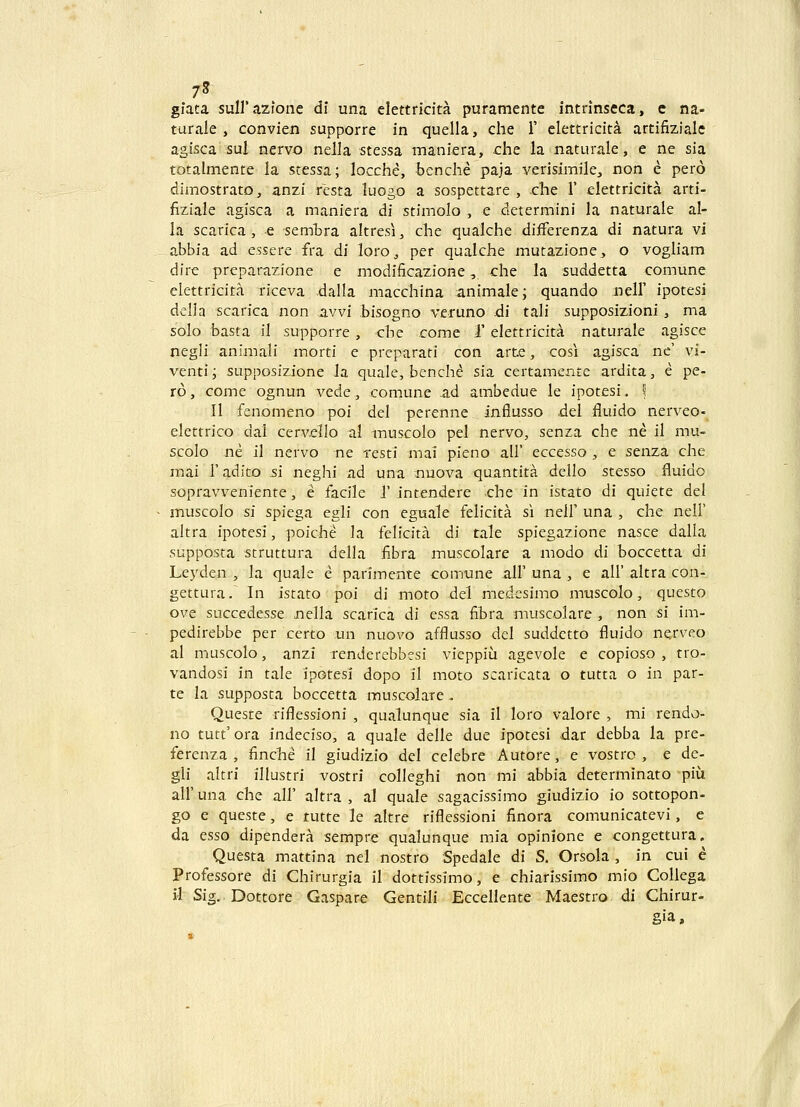 7^ gfata suirazione dl una elettricita puramente intrinseca, e na- turale , convien supporre in quella, che 1' elettricita artifiziale agisca sul nervo nella stessa maniera, che la naturale, e ne sia totalmente la stessa; locche, benche paja verisimile, non e pero dimostrato, anzi resta luogo a sospettare , che 1' elettricita arti- fiziale agisca a maniera di stimolo , e determini la naturale al- la scarica, e semtra altresi, che qualche differenza di natura vi abbia ad essere fra di loro, per qualche mutazione, o vogliam dire preparazione e modificazione, che la suddetta comune elettricita riceva dalla macchina animale; quando neir ipotesi della scarica non a.vvi bisogno veruno di tali supposizioni, ma solo basta il supporre, che come T elettricita naturale agisce negli animali morti e preparati con arte, cosi agisca ne' vi- venti; supposizione Ja quale, benche sia certamente ardita, e pe- ro, come ognun vede, comune ad ambedue le ipotesi, f II fenomeno poi del perenne influsso del fluido nerveo-^ elettrico dal cervello al muscolo pel nervo, senza che ne il mu- scolo ne il nervo ne resti mai picno all' eccesso , e senza che mai radito si neghi ad una ^nuova quantita dello stesso fluido sopravveniente, e facile 1' intendere che in istato di quiete del muscolo si spiega egli con eguale felicita si nelF una , che nell' altra ipotesi, poiche la fclicita di tale spiegazione nasce dalla supposta struttura della fibra muscolare a modo di boccetta di Leyden , la quale e parimente comtine .all' una , e all' altra con- gettura. In istato poi di moto del medesimo muscolo, questo ove succedesse nella scarica di essa fibra muscolare , non si im- pedirebbe per certo un nuovo afflusso del suddetto fluido nerveo al muscolo, anzi rendercbbesi vieppiu agevole e copioso , tro- vandosi in tale ipotesi dopo il moto scaricata o tutta o in par- te la supposta boccetta muscolare, Queste riflessioni , qualunque sia il loro valore , mi rendo- no tutt'ora indeciso, a quale delle due ipotesi dar debba la pre- ferenza , finche il giudizio dcl celebre Autore, e vostro , e de- gli altri illustri vostri colleghi non mi abbia determinato piu air una che all' altra , al quale sagacissimo giudizio io sottopon- go e queste, e tutte le altre riflessioni finora comunicatevi, e da esso dipendera sempre qualunque mia opinione e congettura. Questa mattina nel nostro Spedale di S. Orsola , in cui e Professore di Chirurgia il dottissimo, e chiarissimo mio Collega il Sig. Dottore Gaspare Gentili Eccellente Maestro di Chirur- §ia.