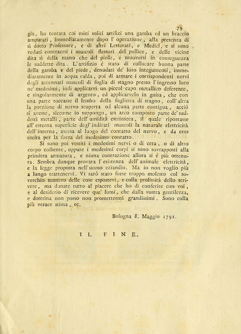 gia, ho tcntata coi miei soliti artifizi una gamba ed un braccio amputati , immcdiatamente dopo 1' operazione , alla presenza di s\ dotto Protessore, e di altri Letterati, e Medici, e si sono vcduti contraersi i muscoli flessori del pollice, e delle vicine dita s\ della mano che del piede, e muoversi in conseguenza le suddette dtta. L' artifizio e stato di coliocare buona parte della gambi e del piede, denudati dc' loro integumenti, imme- diatamente in acqua calda , poi di armare i corrispondenti nervi dcgli accennati muscoli di foglia. dL stagno presso 1' ingresso loro ne'medesimi; indi applicarvi. un. piccolcapo metallico deferente, e singolarmente di argento-, ed applicarvelo in guisa , che con una parte toccasse il lembo. della. foglietta di stagno, coll' altra la porzione: di nervo- scoperta oi alcuna parte contigua., accio si avesse, siccome io suppongo, un arco composto parte de' sud- dctti metalli , parte deir umidita estrinseca, il quale riportasse air esterna. superiicie degl'indicati muscoli la naturale elettricita. deir interna, ascesa. al luogo del contatto del nervo, e da esso uscita. per la forza del medesfmo contatto. Si sono poi vestiti i medesimi nervi o di cera , o di altro corpa coibente, oppure i medesiml corpi si sono sovrappostl alla primiera armatura , e. niuna contrazione allora si e piu;: ottenu- ta. Sembra. dunque provata r esistenza. dell'animale elettricita, e la legge proposta neiruomo eziandio.. Ma io- non voglio piu a lungo trn.tcenervf. Vi saro stato forse troppo. molesto col so- verchiO' numero delle cose espostevi, e colla, prolissita dello scri- vere,. ma donate tutto^ al piacere che ho« di- conferire con voi , e al desidcrio. di ricevere que' lumi, che dalla vostra gentilezza, e dottrina non posso- non- promettermi grandissimi», Sono colla piu verace stima „ ec». Bologna 8.. Maggio 1792..