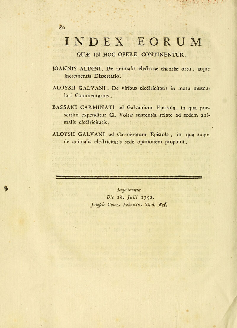 INDEX EORUM QVM IN HOC OPERE CONTINENTUR. JOANNIS ALDINI. De aaimalis eledrica: theorias ortUi atque incrementis Dissertatio. ALOYSII GALVANI . De viribus cledricitatis m motu muscu- lari Commentarius. BASSANI CARMINATI ad Galvaniam Epistola, in qua prx- sertim expenditur Cl. Voltai sentcntia relate ad sedem ani- malis eiedricitatis. ALOYSII GALVANI ad Carminatum Epistola , in qua suam de animalis eledricitatis sede opinionem proponit^ Jmpiimatur Die 28. Julii 179^. ]mepb Ccmes Fabridus S.tudc Ref.