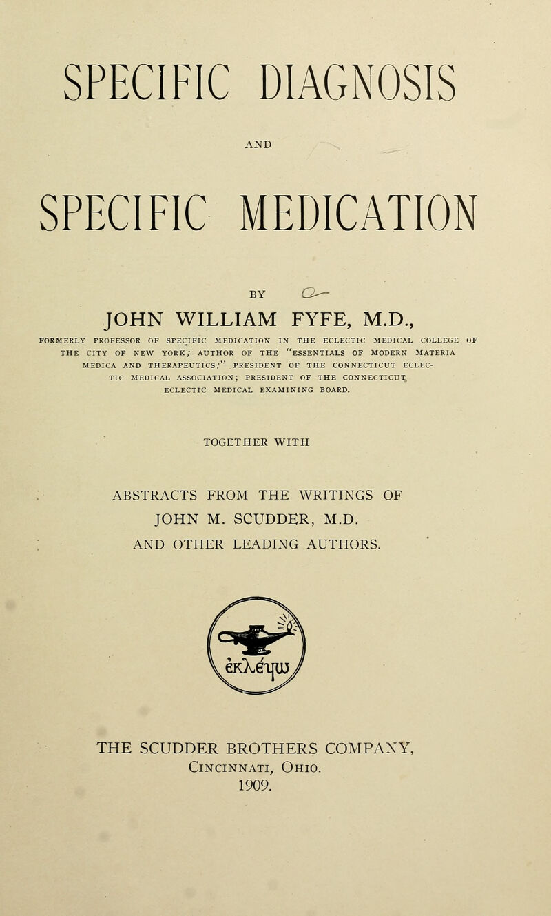 SPECIFIC DIAGNOSIS AND SPECIFIC MEDICATION BY C-— JOHN WILLIAM FYFE, M.D., FORMERLY PROFESSOR OF SPECIFIC MEDICATION IN THE ECLECTIC MEDICAL COLLEGE OF THE CITY OF NEW YORK; AUTHOR OF THE ESSENTIALS OF MODERN MATERIA MEDICA AND THERAPEUTICS; . PRESIDENT OF THE CONNECTICUT ECLEC- TIC MEDICAL ASSOCIATION; PRESIDENT OF THE CONNECTICUT; ECLECTIC MEDICAL EXAMINING BOARD. TOGETHER WITH ABSTRACTS FROM THE WRITINGS OF JOHN M. SCUDDER, M.D. AND OTFIER LEADING AUTHORS. THE SCUDDER BROTHERS COMPANY, Cincinnati, Ohio. 1909.