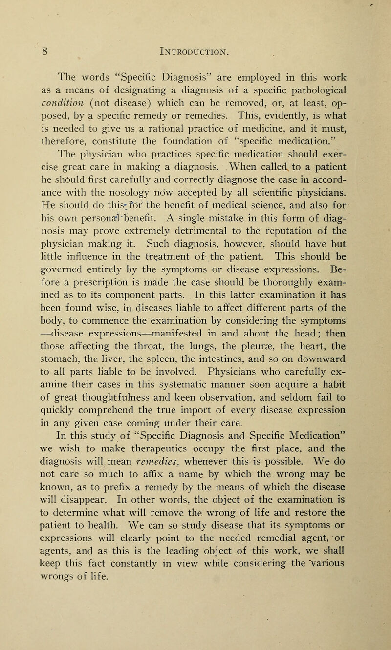 The words Specific Diagnosis are employed in this work as a means of designating a diagnosis of a specific pathological condition (not disease) which can be removed, or, at least, op- posed, by a specific remedy or remedies. This, evidently, is what is needed to give us a rational practice of medicine, and it must, therefore, constitute the foundation of specific medication. The physician who practices specific medication should exer- cise great care in making a diagnosis. When called to a patient he should first carefully and correctly diagnose the case in accord- ance with the nosology nOw accepted by all scientific physicians. He should do this-.for the benefit of medical science, and also for his own personal'benefit. A single mistake in this form of diag- nosis may prove extremely detrimental to the reputation of the physician making it. Such diagnosis, however, should have but little influence in the treatment of the patient. This should be governed entirely by the symptoms or disease expressions. Be- fore a prescription is made the case should be thoroughly exam- ined as to its component parts. In this latter examination it has been found wise, in diseases liable to affect different parts of the body, to commence the examination by considering the symptoms —disease expressions—manifested in and about the head; then those affecting the throat, the lungs, the pleurae, the heart, the stomach, the liver, the spleen, the intestines, and so on downward to all parts liable to be involved. Physicians who carefully ex- amine their cases in this systematic manner soon acquire a habit of great thoughtfulness and keen observation, and seldom fail to quickly comprehend the true import of every disease expression in any given case coming under their care. In this study of Specific Diagnosis and Specific Medication we wish to make therapeutics occupy the first place, and the diagnosis will mean remedies, whenever this is possible. We do not care so much to affix a name by which the wrong may be known, as to prefix a remedy by the means of which the disease will disappear. In other words, the object of the examination is to determine what will remove the wrong of life and restore the patient to health. We can so study disease that its symptoms or expressions will clearly point to the needed remedial agent, or agents, and as this is the leading object of this work, we shall keep this fact constantly in view while considering the 'various wrongs of life.