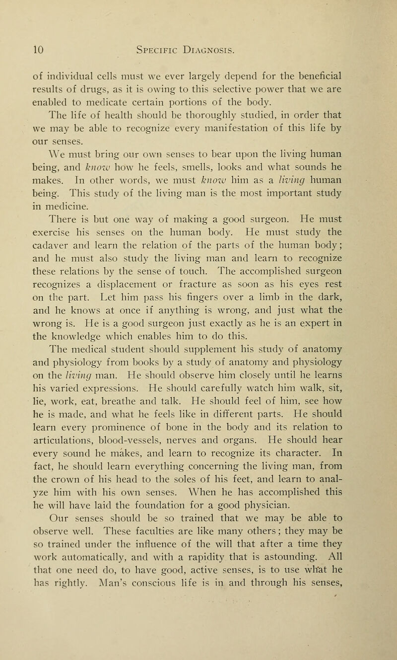 of individual cells must we ever largely depend for the beneficial results of drugs, as it is owing to this selective power that we are enabled to medicate certain portions of the body. The life of health should be thoroughly studied, in order that we may be able to recognize every manifestation of this life by our senses. We must bring our own senses to bear upon the living human being, and know how he feels, smells, looks and what sounds he makes. In other words, we must know him as a living human being. This study of the living man is the most important study in medicine. There is but one way of making a good surgeon. He must exercise his senses on the human body. He must study the cadaver and learn the relation of the parts of the human body; and he must also study the living man and learn to recognize these relations by the sense of touch. The accomplished surgeon recognizes a displacement or fracture as soon as his eyes rest on the part. Let him pass his fingers over a limb in the dark, and he knows at once if anything is wrong, and just what the wrong is. He is a good surgeon just exactly as he is an expert in the knowledge which enables him to do this. The medical student should supplement his study of anatomy and physiology from books by a study of anatomy and physiology on the living man. He should observe him closely until he learns his varied expressions. He should carefully watch him walk, sit, lie, work, eat, breathe and talk. He should feel of him, see how he is made, and what he feels like in different parts. He should learn every prominence of bone in the body and its relation to articulations, blood-vessels, nerves and organs. He should hear every sound he makes, and learn to recognize its character. In fact, he should learn everything concerning the living man, from the crown of his head to the soles of his feet, and learn to anal- yze him with his own senses. When he has accomplished this he will have laid the foundation for a good physician. Our senses should be so trained that we may be able to observe well. These faculties are like many others; they may be so trained under the influence of the will that after a time they work automatically, and with a rapidity that is astounding. All that one need do, to have good, active senses, is to use what he has rightly. Man's conscious life is in and through his senses,