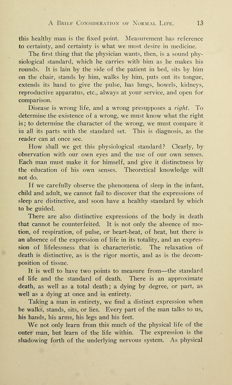 this healthy man is the fixed point. Measurement has reference to certainty, and certainty is what we most desire in medicine. The first thing that the physician wants, then, is a sound phy- siological standard, which he carries with him as he makes his rounds. It is lain by the side of the patient in bed, sits by him on the chair, stands by him, walks by him, puts out its tongue, extends its hand to give the pulse, has lungs, bowels, kidneys, reproductive apparatus, etc., always at your service, and open for comparison. Disease is wrong life, and a wrong presupposes a right. To determine the existence of a wrong, we must know what the right is; to determine the character of the wrong, we must compare it in all its parts with the standard set. This is diagnosis, as the reader can at once see. How shall we get this physiological standard? Clearly, by observation with our own eyes and the use of our own senses. Each man must make it for himself, and give it distinctness by the education of his own senses. Theoretical knowledge will not do. If we carefully observe the phenomena of sleep in the infant, child and adult, we cannot fail to discover that the expressions of sleep are distinctive, and soon have a healthy standard by which to be guided. There are also distinctive expressions of the body in death that cannot be counterfeited. It is not only the absence of mo- tion, of respiration, of pulse, or heart-beat, of heat, but there is an absence of the expression of life in its totality, and an expres- sion of lifelessness that is characteristic. The relaxation of death is distinctive, as is the rigor mortis, and as is the decom- position of tissue. It is well to have two points to measure from—the standard of life and the standard of death. There is an approximate death, as well as a total death; a dying by degree, or part, as well as a dying at once and in entirety. Taking a man in entirety, we find a distinct expression when he walks, stands, sits, or lies. Every part of the man talks to us, his hands, his arms, his legs and his feet. We not only learn from this much of the physical life of the outer man, but learn of the life within. The expression is the shadowing forth of the underlying nervous system. As physical