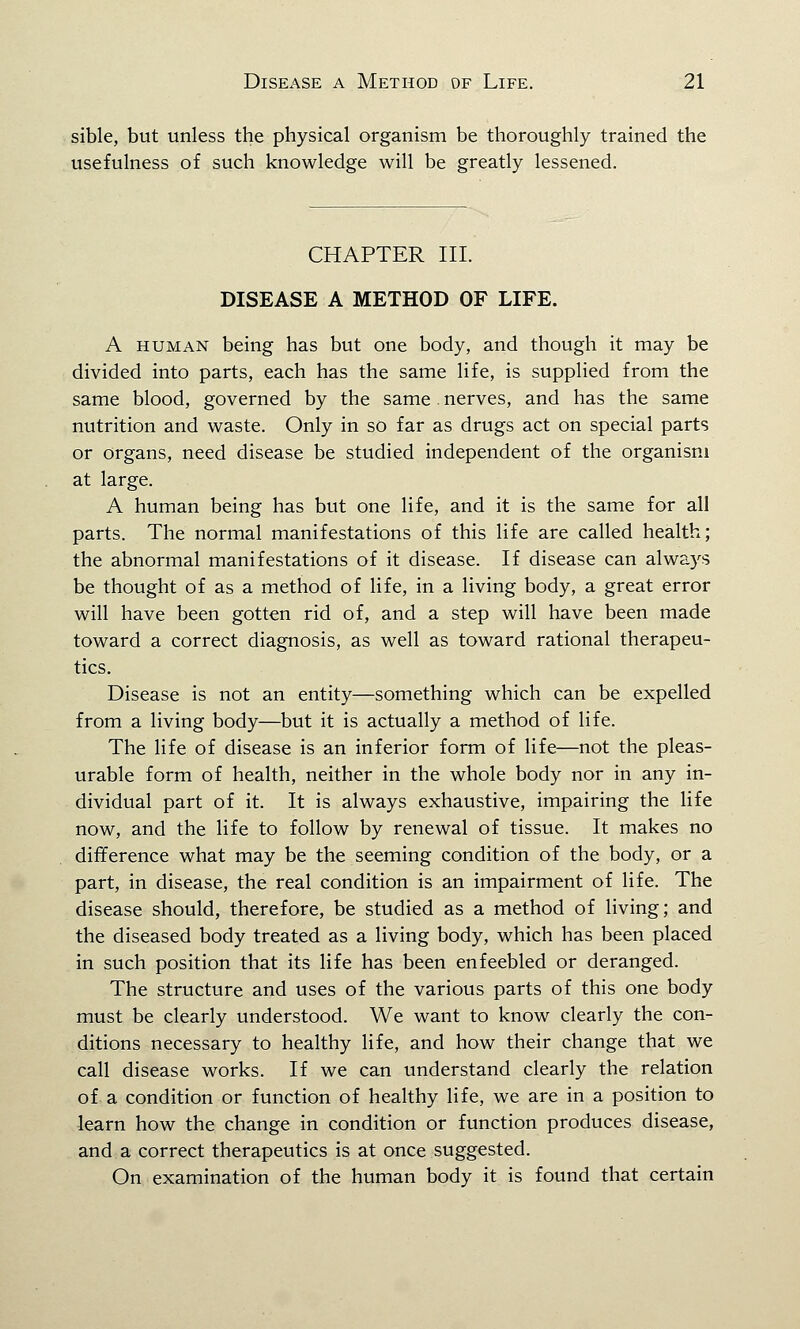 sible, but unless the physical organism be thoroughly trained the usefulness of such knowledge will be greatly lessened. CHAPTER III. DISEASE A METHOD OF LIFE. A human being has but one body, and though it may be divided into parts, each has the same life, is supplied from the same blood, governed by the same. nerves, and has the same nutrition and waste. Only in so far as drugs act on special parts or organs, need disease be studied independent of the organism at large. A human being has but one life, and it is the same for all parts. The normal manifestations of this life are called health; the abnormal manifestations of it disease. If disease can always be thought of as a method of life, in a living body, a great error will have been gotten rid of, and a step will have been made toward a correct diagnosis, as well as toward rational therapeu- tics. Disease is not an entity—something which can be expelled from a living body—but it is actually a method of life. The life of disease is an inferior form of life—not the pleas- urable form of health, neither in the whole body nor in any in- dividual part of it. It is always exhaustive, impairing the life now, and the life to follow by renewal of tissue. It makes no difference what may be the seeming condition of the body, or a part, in disease, the real condition is an impairment of life. The disease should, therefore, be studied as a method of living; and the diseased body treated as a living body, which has been placed in such position that its life has been enfeebled or deranged. The structure and uses of the various parts of this one body must be clearly understood. We want to know clearly the con- ditions necessary to healthy life, and how their change that we call disease works. If we can understand clearly the relation of a condition or function of healthy life, we are in a position to learn how the change in condition or function produces disease, and a correct therapeutics is at once suggested. On examination of the human body it is found that certain