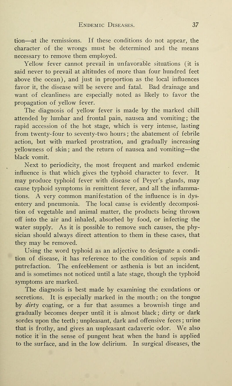 tion—at the remissions. If these conditions do not appear, the character of the wrongs must be determined and the means necessary to remove them employed. Yellow fever cannot prevail in unfavorable situations (it is said never to prevail at altitudes of more than four hundred feet above the ocean), and just in proportion as the local influences favor it, the disease will be severe and fatal. Bad drainage and want of cleanliness are especially noted as likely to favor the propagation of yellow fever. The diagnosis of yellow fever is made by the marked chill attended by lumbar and frontal pain, nausea and vomiting; the rapid accession of the hot stage, which is very intense, lasting from twenty-four to seventy-two hours; the abatement of febrile action, but with marked prostration, and gradually increasing yellowness of skin; and the return of nausea and vomiting—the black vomit. Next to periodicity, the most frequent and marked endemic influence is that which gives the typhoid character to fever. It may produce typhoid fever with disease of Peyer's glands, may cause typhoid symptoms in remittent fever, and all the inflamma- tions. A very common manifestation of the influence is in dys- entery and pneumonia. The local cause is evidently decomposi- tion of vegetable and animal matter, the products being thrown off into the air and inhaled, absorbed by food, or infecting the water supply. As it is possible to remove such causes, the phy- sician should always direct attention to them in these cases, that they may be removed. Using the word typhoid as an adjective to designate a condi- tion of disease, it has reference to the condition of sepsis and putrefaction. The enfeeblement or asthenia is but an incident, and is sometimes not noticed until a late stage, though the typhoid symptoms are marked. The diagnosis is best made by examining the exudations or secretions. It is especially marked in the mouth; on the tongue by dirty coating, or a fur that assumes a brownish tinge and gradually becomes deeper until it is almost black; dirty or dark sordes upon the teeth; unpleasant, dark and offensive feces; urine that is frothy, and gives an unpleasant cadaveric odor. We also notice it in the sense of pungent heat when the hand is applied to the surface, and in the low delirium. In surgical diseases, the