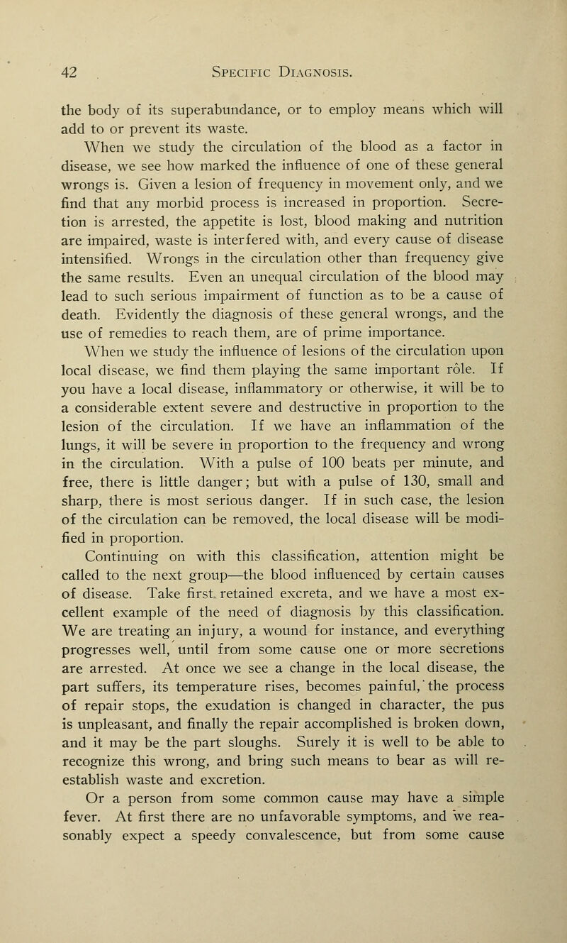 the body of its superabundance, or to employ means which will add to or prevent its waste. When we study the circulation of the blood as a factor in disease, we see how marked the influence of one of these general wrongs is. Given a lesion of frequency in movement only, and we find that any morbid process is increased in proportion. Secre- tion is arrested, the appetite is lost, blood making and nutrition are impaired, waste is interfered with, and every cause of disease intensified. Wrongs in the circulation other than frequency give the same results. Even an unequal circulation of the blood may lead to such serious impairment of function as to be a cause of death. Evidently the diagnosis of these general wrongs, and the use of remedies to reach them, are of prime importance. When we study the influence of lesions of the circulation upon local disease, we find them playing the same important role. If you have a local disease, inflammatory or otherwise, it will be to a considerable extent severe and destructive in proportion to the lesion of the circulation. If we have an inflammation of the lungs, it will be severe in proportion to the frequency and wrong in the circulation. With a pulse of 100 beats per minute, and free, there is little danger; but with a pulse of 130, small and sharp, there is most serious danger. If in such case, the lesion of the circulation can be removed, the local disease will be modi- fied in proportion. Continuing on with this classification, attention might be called to the next group—the blood influenced by certain causes of disease. Take first, retained excreta, and we have a most ex- cellent example of the need of diagnosis by this classification. We are treating an injury, a wound for instance, and everything progresses well, until from some cause one or more secretions are arrested. At once we see a change in the local disease, the part suffers, its temperature rises, becomes painful,'the process of repair stops, the exudation is changed in character, the pus is unpleasant, and finally the repair accomplished is broken down, and it may be the part sloughs. Surely it is well to be able to recognize this wrong, and bring such means to bear as will re- establish waste and excretion. Or a person from some common cause may have a simple fever. At first there are no unfavorable symptoms, and we rea- sonably expect a speedy convalescence, but from some cause