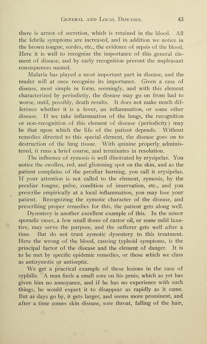 there is arrest of secretion, which is retained in the blood. All the febrile symptoms are increased, and in addition we notice in the brown tongue, sordes, etc., the evidence of sepsis of the blood. Here it is well to recognize the importance of this general ele- ment of disease, and by early recognition prevent the unpleasant consequences named. Malaria has played a most important part in disease, and the reader will at once recognize its importance. Given a case of disease, most simple in form, seemingly, and with this element characterized by periodictiy, the disease may go on from bad to worse, until, possibly, death results. It does not make much dif- ference whether it is a fever, an inflammation, or some other disease. If we take inflammation of the lungs, the recognition or non-recognition of this element of disease (periodicity) may be that upon which the life of the patient depends. Without remedies directed to this special element, the disease goes on to destruction of the lung tissue. With quinine properly adminis- tered, it runs a brief course, and terminates in resolution. The influence of zymosis is well illustrated by erysipelas. You notice the swollen, red, and glistening spot on the skin, and as the patient complains of the peculiar burning, you call it erysipelas. If your attention is not called to the element, zymosis, by the peculiar tongue, pulse, condition of innervation, etc., and you prescribe empirically at a local inflammation, you may lose your patient. Recognizing the zymotic character of the disease, and prescribing proper remedies for this, the patient gets along well. Dysentery is another excellent example of this. In the minor sporadic cases, a few small doses of castor oil, or some mild laxa- tive, may serve the purpose, and the sufferer gets well after a time. But do not trust zymotic dysentery to this treatment. Here the wrong of the blood, causing typhoid symptoms, is the principal factor of the disease and the element of danger. It is to be met by specific epidemic remedies, or those which we class as antizymotic or antiseptic. We get a practical example of these lesions in the case of syphilis. A man finds a small sore on his penis, which as yet has given him no annoyance, and if he has no experience with such things, he would expect it to disappear as rapidly as it came. But as days go by, it gets larger, and seems more prominent, and after a time comes skin disease, sore throat, falling of the hair,