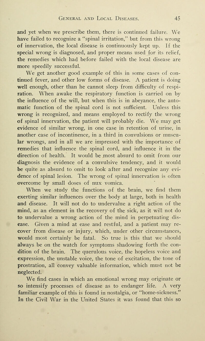 and yet when we prescribe them, there is continued failure. We have failed to recognize a spinal irritation, but from this wrong of innervation, the local disease is continuously kept up. If the special wrong is diagnosed, and proper means used for its relief, the remedies which had before failed with the local disease are more speedily successful. We get another good example of this in some cases of con- tinued fever, and other low forms of disease. A patient is doing well enough, other than he cannot sleep from difficulty of respi- ration. When awake the respiratory function is carried on by the influence of the will, but when this is in abeyance, the auto- matic function of the spinal cord is not sufficient. Unless this wrong is recognized, and means employed to rectify the wrong of spinal innervation, the patient will probably die. We may get evidence of similar wrong, in one case in retention of urine, in another case of incontinence, in a third in convulsions or muscu- lar wrongs, and in all we are impressed with the importance of remedies that influence the spinal cord, and influence it in the direction of health. It would be most absurd to omit from our diagnosis the evidence of a convulsive tendency, and it would be quite as absurd to omit to look after and recognize any evi- dence of spinal lesion. The wrong of spinal innervation is often overcome by small doses of nux vomica. When we study the functions of the brain, we find them exerting similar influences over the body at large, both in health and disease. It will not do to undervalue a right action of the mind, as an element in the recovery of the sick, as it will not do to undervalue a wrong action of the mind in perpetuating dis- ease. Given a mind at ease and restful, and a patient may re- cover from disease or injury, which, under other circumstances, would most certainly be fatal. So true is this that we should always be on the watch for symptoms shadowing forth the con- dition of the brain. The querulous voice, the hopeless voice and expression, the unstable voice, the tone of excitation, the tone of prostration, all convey valuable information, which must not be neglected. We find cases in which an emotional wrong may originate or so intensify processes of disease as to endanger life. A very familiar example of this is found in nostalgia, or home-sickness. In the Civil War in the United States it was found that this so