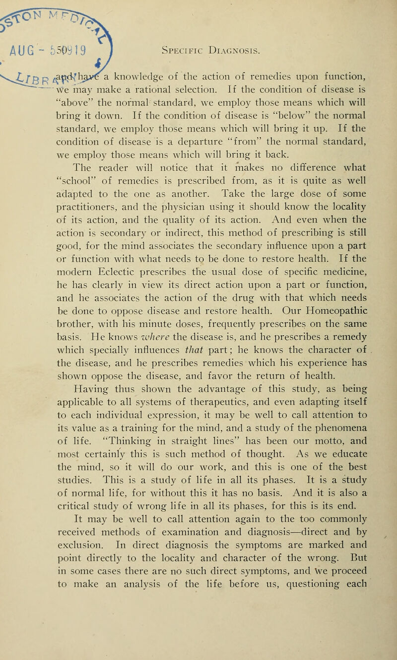 AUG- 5P9 1 9 Specific Diagnosis. f a knowledge of the action of remedies upon function, we may make a rational selection. If the condition of disease is above the normal standard, we employ those means which will bring it down. If the condition of disease is below the normal standard, we employ those means which will bring it up. If the condition of disease is a departure from the normal standard, we employ those means which will bring it back. The reader will notice that it makes no difference what school of remedies is prescribed from, as it is quite as well adapted to the one as another. Take the large dose of some practitioners, and the physician using it should know the locality of its action, and the quality of its action. And even when the action is secondary or indirect, this method of prescribing is still good, for the mind associates the secondary influence upon a part or function with what needs to be done to restore health. If the modern Eclectic prescribes the usual dose of specific medicine, he has clearly in view its direct action upon a part or function, and he associates the action of the drug with that which needs be done to oppose disease and restore health. Our Homeopathic brother, with his minute doses, frequently prescribes on the same basis. He knows zvhere the disease is, and he prescribes a remedy which specially influences that part; he knows the character of the disease, and he prescribes remedies which his experience has shown oppose the disease, and favor the return of health. Having thus shown the advantage of this study, as being applicable to all systems of therapeutics, and even adapting itself to each individual expression, it may be well to call attention to its value as a training for the mind, and a study of the phenomena of life. Thinking in straight lines has been our motto, and most certainly this is such method of thought. As we educate the mind, so it will do our work, and this is one of the best studies. This is a study of life in all its phases. It is a study of normal life, for without this it has no basis. And it is also a critical study of wrong life in all its phases, for this is its end. It may be well to call attention again to the too commonly received methods of examination and diagnosis—direct and by exclusion. In direct diagnosis the symptoms are marked and point directly to the locality and character of the wrong. But in some cases there are no such direct symptoms, and We proceed to make an analysis of the life before us, questioning each