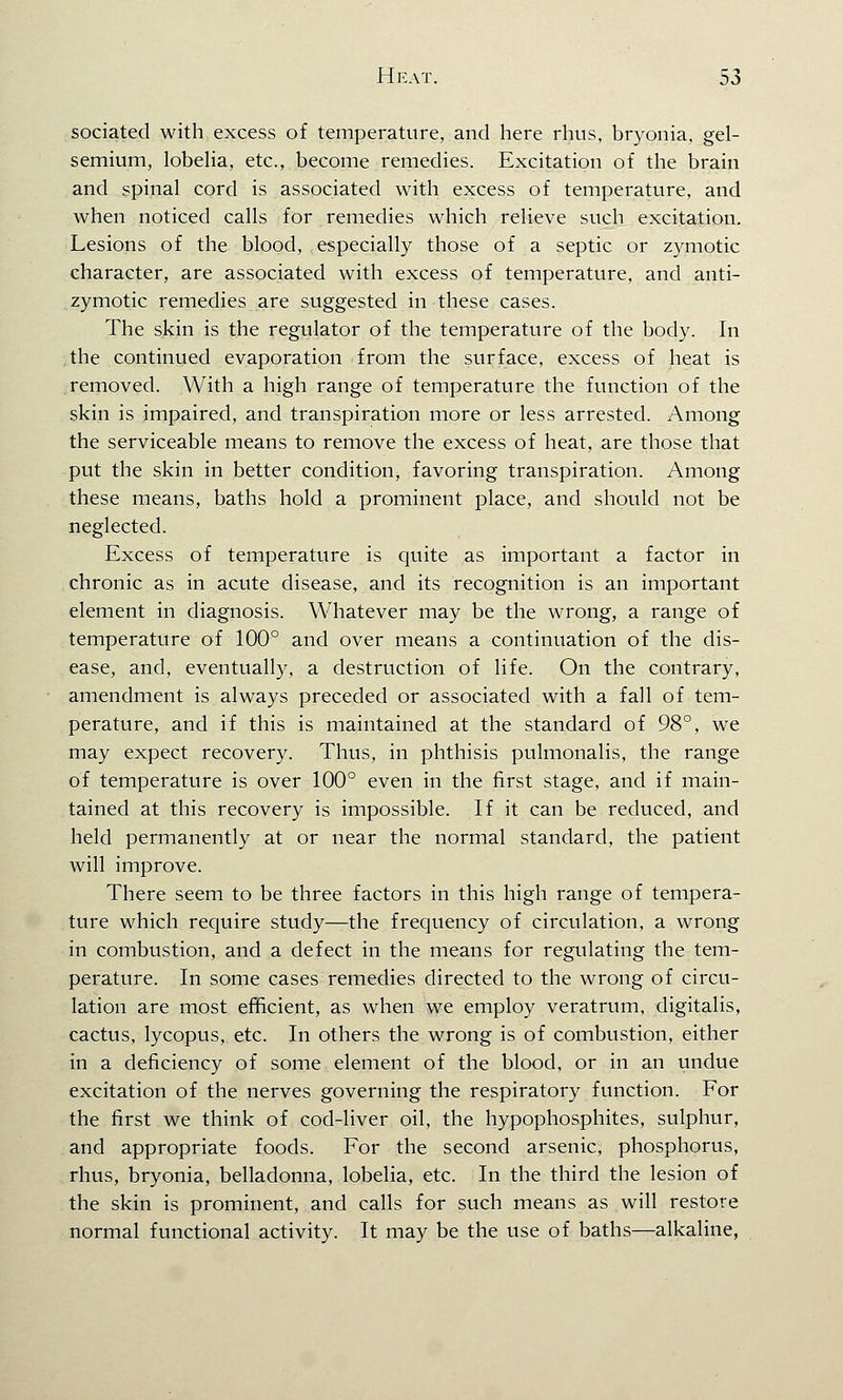 sociated with excess of temperature, and here rhus, bryonia, gel- semium, lobelia, etc., become remedies. Excitation of the brain and spinal cord is associated with excess of temperature, and when noticed calls for remedies which relieve such excitation. Lesions of the blood, especially those of a septic or zymotic character, are associated with excess of temperature, and anti- zymotic remedies are suggested in these cases. The skin is the regulator of the temperature of the body. In the continued evaporation from the surface, excess of heat is removed. With a high range of temperature the function of the skin is impaired, and transpiration more or less arrested. Among the serviceable means to remove the excess of heat, are those that put the skin in better condition, favoring transpiration. Among these means, baths hold a prominent place, and should not be neglected. Excess of temperature is quite as important a factor in chronic as in acute disease, and its recognition is an important element in diagnosis. Whatever may be the wrong, a range of temperature of 100° and over means a continuation of the dis- ease, and, eventually, a destruction of life. On the contrary, amendment is always preceded or associated with a fall of tem- perature, and if this is maintained at the standard of 98°, we may expect recovery. Thus, in phthisis pulmonalis, the range of temperature is over 100° even in the first stage, and if main- tained at this recovery is impossible. If it can be reduced, and held permanently at or near the normal standard, the patient will improve. There seem to be three factors in this high range of tempera- ture which require study—the frequency of circulation, a wrong in combustion, and a defect in the means for regulating the tem- perature. In some cases remedies directed to the wrong of circu- lation are most efficient, as when we employ veratrum, digitalis, cactus, lycopus, etc. In others the wrong is of combustion, either in a deficiency of some element of the blood, or in an undue excitation of the nerves governing the respiratory function. For the first we think of cod-liver oil, the hypophosphites, sulphur, and appropriate foods. For the second arsenic,- phosphorus, rhus, bryonia, belladonna, lobelia, etc. In the third the lesion of the skin is prominent, and calls for such means as will restore normal functional activity. It may be the use of baths—alkaline,