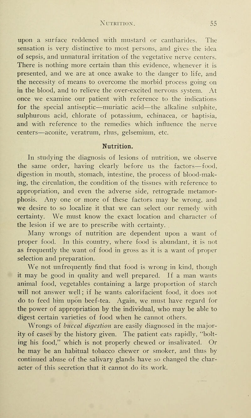 upon a surface reddened with mustard or cantharides. The sensation is very distinctive to most persons, and gives the idea of sepsis, and unnatural irritation of the vegetative nerve centers. There is nothing more certain than this evidence, whenever it is presented, and we are at once awake to the danger to life, and the necessity of means to overcome the morbid process going on in the blood, and to relieve the over-excited nervous system. At once we examine our patient with reference to the indications for the special antiseptic—muriatic acid—the alkaline sulphite, sulphurous acid, chlorate of potassium, echinacea, or baptisia, and with reference to the remedies which influence the nerve centers—aconite, veratrum, rhus, gelsemium, etc. Nutrition. In studying the diagnosis of lesions of nutrition, we observe the same order, having clearly before us the factors—food, digestion in mouth, stomach, intestine, the process of blood-mak- ing, the circulation, the condition of the tissues with reference to appropriation, and even the adverse side, retrograde metamor- phosis. Any one or more of these factors may be wrong, and we desire to so localize it that we can select our remedy with certainty. We must know the exact location and character of the lesion if we are to prescribe with certainty. Many wrongs of nutrition are dependent upon a want of proper food. In this country, where food is abundant, it is not as frequently the want of food in gross as it is a want of proper selection and preparation. We not unfrequently find that food is wrong in kind, though it may be good in quality and well prepared. If a man wants animal food, vegetables containing a large proportion of starch will not answer well; if he wants calorifacient food, it does not do to feed him upon beef-tea. Again, we must have regard for the power of appropriation by the individual, who may be able to digest certain varieties of food when he cannot others. Wrongs of buccal digestion are easily diagnosed in the major- ity of cases by the history given. The patient eats rapidly, bolt- ing his food, which is not properly chewed or insalivated. Or he may be an habitual tobacco chewer or smoker, and thus by continued abuse of the salivary glands have so changed the char- acter of this secretion that it cannot do its work.