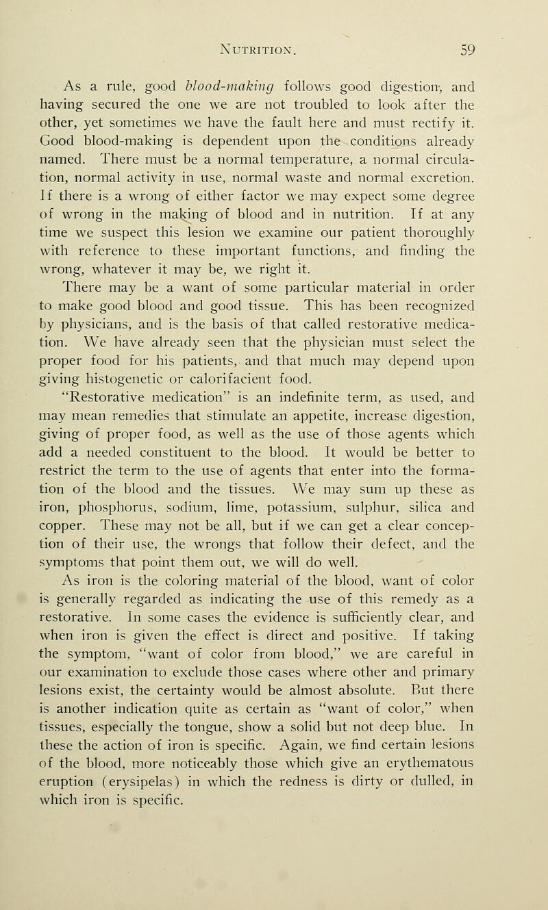 As a rule, good blood-making follows good digestion-, and having secured the one we are not troubled to look after the other, yet sometimes we have the fault here and must rectify it. Good blood-making is dependent upon the conditions already named. There must be a normal temperature, a normal circula- tion, normal activity in use, normal waste and normal excretion. If there is a wrong of either factor we may expect some degree of wrong in the making of blood and in nutrition. If at any time we suspect this lesion we examine our patient thoroughly with reference to these important functions, and finding the wrong, whatever it may be, we right it. There may be a want of some particular material in order to make good blood and good tissue. This has been recognized by physicians, and is the basis of that called restorative medica- tion. We have already seen that the physician must select the proper food for his patients,, and that much may depend upon giving histogenetic or calorifacient food. Restorative medication is an indefinite term, as used, and may mean remedies that stimulate an appetite, increase digestion, giving of proper food, as well as the use of those agents which add a needed constituent to the blood. It would be better to restrict the term to the use of agents that enter into the forma- tion of the blood and the tissues. We may sum up these as iron, phosphorus, sodium, lime, potassium, sulphur, silica and copper. These may not be all, but if we can get a clear concep- tion of their use, the wrongs that follow their defect, and the symptoms that point them out, we will do well. As iron is the coloring material of the blood, want of color is generally regarded as indicating the use of this remedy as a restorative. In some cases the evidence is sufficiently clear, and when iron is given the effect is direct and positive. If taking the symptom, want of color from blood, we are careful in our examination to exclude those cases where other and primary lesions exist, the certainty would be almost absolute. But there is another indication quite as certain as want of color, when tissues, especially the tongue, show a solid but not deep blue. In these the action of iron is specific. Again, we find certain lesions of the blood, more noticeably those which give an erythematous eruption (erysipelas) in which the redness is dirty or dulled, in which iron is specific.