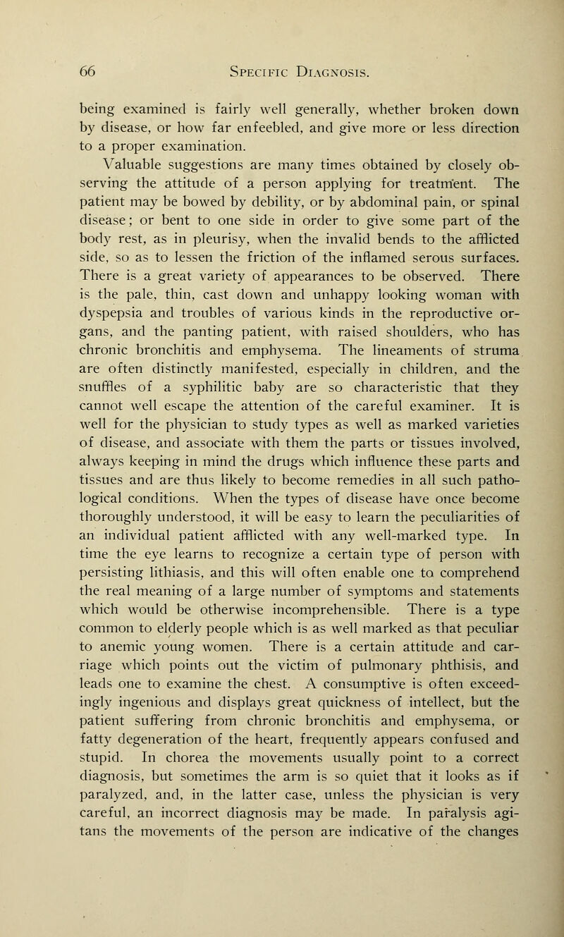 being examined is fairly well generally, whether broken down by disease, or how far enfeebled, and give more or less direction to a proper examination. Valuable suggestions are many times obtained by closely ob- serving the attitude of a person applying for treatment. The patient may be bowed by debility, or by abdominal pain, or spinal disease; or bent to one side in order to give some part of the body rest, as in pleurisy, when the invalid bends to the afflicted side, so as to lessen the friction of the inflamed serous surfaces. There is a great variety of appearances to be observed. There is the pale, thin, cast down and unhappy looking woman with dyspepsia and troubles of various kinds in the reproductive or- gans, and the panting patient, with raised shoulders, who has chronic bronchitis and emphysema. The lineaments of struma are often distinctly manifested, especially in children, and the snuffles of a syphilitic baby are so characteristic that they cannot well escape the attention of the careful examiner. It is well for the physician to study types as well as marked varieties of disease, and associate with them the parts or tissues involved, always keeping in mind the drugs which influence these parts and tissues and are thus likely to become remedies in all such patho- logical conditions. When the types of disease have once become thoroughly understood, it will be easy to learn the peculiarities of an individual patient afflicted with any well-marked type. In time the eye learns to recognize a certain type of person with persisting lithiasis, and this will often enable one to comprehend the real meaning of a large number of symptoms and statements which would be otherwise incomprehensible. There is a type common to elderly people which is as well marked as that peculiar to anemic young women. There is a certain attitude and car- riage which points out the victim of pulmonary phthisis, and leads one to examine the chest. A consumptive is often exceed- ingly ingenious and displays great quickness of intellect, but the patient suffering from chronic bronchitis and emphysema, or fatty degeneration of the heart, frequently appears confused and stupid. In chorea the movements usually point to a correct diagnosis, but sometimes the arm is so quiet that it looks as if paralyzed, and, in the latter case, unless the physician is very careful, an incorrect diagnosis may be made. In paralysis agi- tans the movements of the person are indicative of the changes