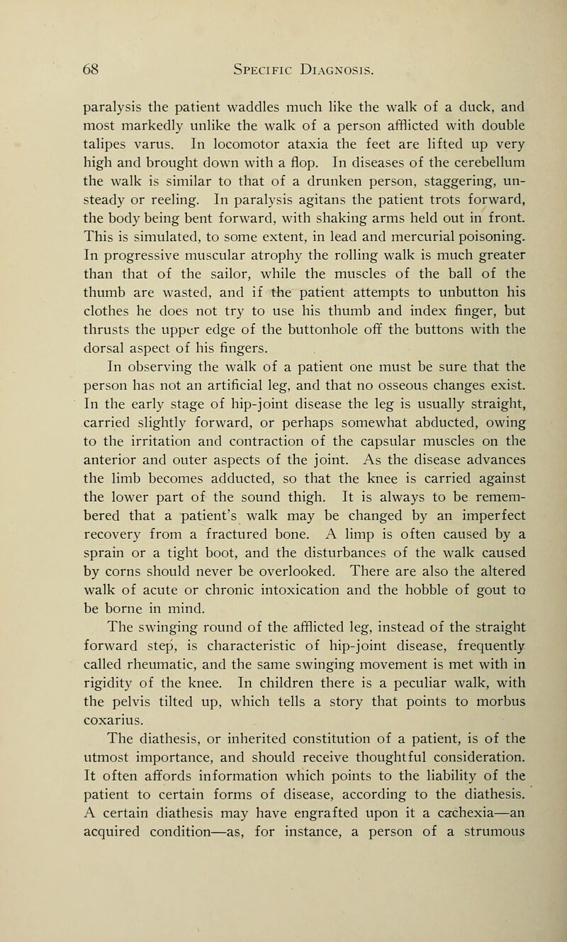 paralysis the patient waddles much like the walk of a duck, and most markedly unlike the walk of a person afflicted with double talipes varus. In locomotor ataxia the feet are lifted up very high and brought down with a flop. In diseases of the cerebellum the walk is similar to that of a drunken person, staggering, un- steady or reeling. In paralysis agitans the patient trots forward, the body being bent forward, with shaking arms held out in front. This is simulated, to some extent, in lead and mercurial poisoning. In progressive muscular atrophy the rolling walk is much greater than that of the sailor, while the muscles of the ball of the thumb are wasted, and if the patient attempts to unbutton his clothes he does not try to use his thumb and index finger, but thrusts the upper edge of the buttonhole off the buttons with the dorsal aspect of his fingers. In observing the walk of a patient one must be sure that the person has not an artificial leg, and that no osseous changes exist. In the early stage of hip-joint disease the leg is usually straight, carried slightly forward, or perhaps somewhat abducted, owing to the irritation and contraction of the capsular muscles on the anterior and outer aspects of the joint. As the disease advances the limb becomes adducted, so that the knee is carried against the lower part of the sound thigh. It is always to be remem- bered that a patient's walk may be changed by an imperfect recovery from a fractured bone. A limp is often caused by a sprain or a tight boot, and the disturbances of the walk caused by corns should never be overlooked. There are also the altered walk of acute or chronic intoxication and the hobble of gout to be borne in mind. The swinging round of the afflicted leg, instead of the straight forward step, is characteristic of hip-joint disease, frequently called rheumatic, and the same swinging movement is met with in rigidity of the knee. In children there is a peculiar walk, with the pelvis tilted up, which tells a story that points to morbus coxarius. The diathesis, or inherited constitution of a patient, is of the utmost importance, and should receive thoughtful consideration. It often affords information which points to the liability of the patient to certain forms of disease, according to the diathesis. A certain diathesis may have engrafted upon it a cachexia—an acquired condition—as, for instance, a person of a strumous