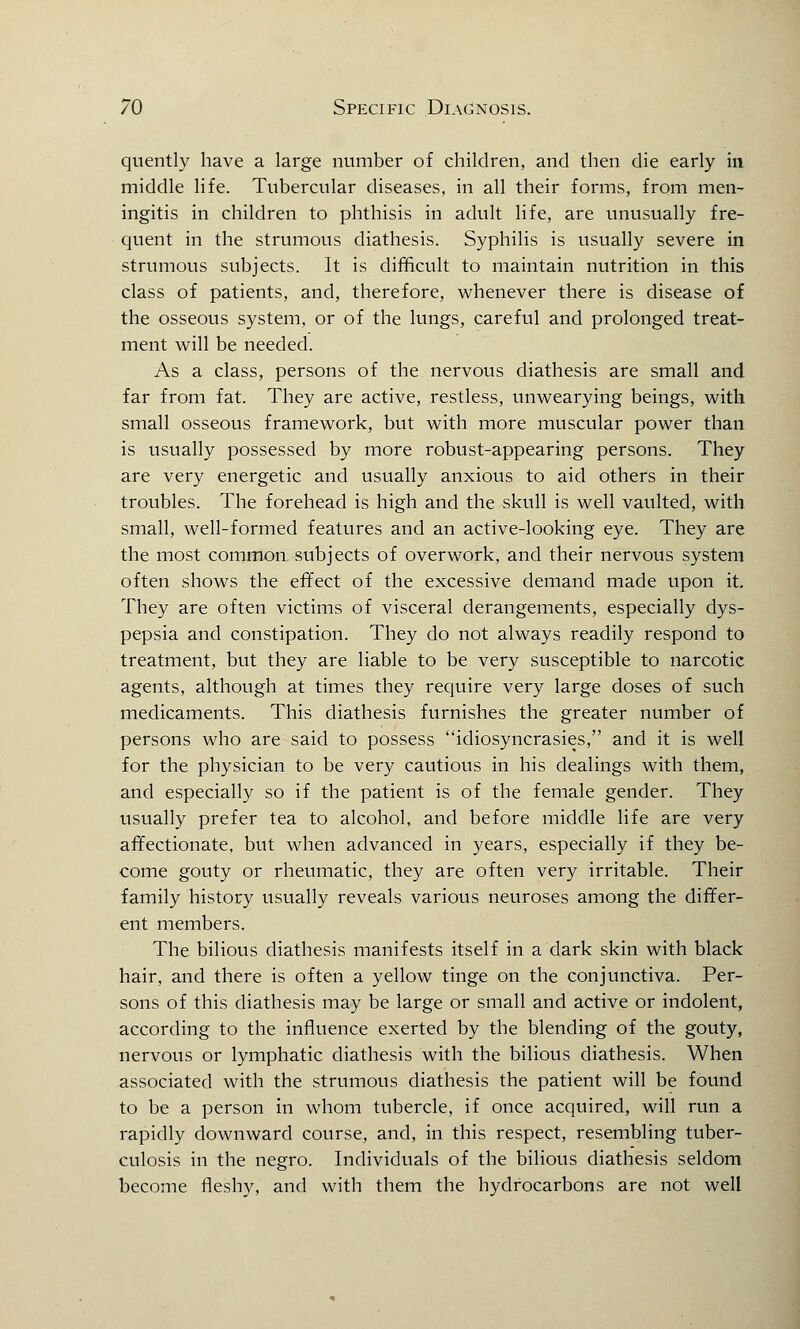 quently have a large number of children, and then die early in middle life. Tubercular diseases, in all their forms, from men- ingitis in children to phthisis in adult life, are unusually fre- quent in the strumous diathesis. Syphilis is usually severe in strumous subjects. It is difficult to maintain nutrition in this class of patients, and, therefore, whenever there is disease of the osseous system, or of the lungs, careful and prolonged treat- ment will be needed. As a class, persons of the nervous diathesis are small and far from fat. They are active, restless, unwearying beings, with small osseous framework, but with more muscular power than is usually possessed by more robust-appearing persons. They are very energetic and usually anxious to aid others in their troubles. The forehead is high and the skull is well vaulted, with small, well-formed features and an active-looking eye. They are the most common subjects of overwork, and their nervous system often shows the effect of the excessive demand made upon it. They are often victims of visceral derangements, especially dys- pepsia and constipation. They do not always readily respond to treatment, but they are liable to be very susceptible to narcotic agents, although at times they require very large doses of such medicaments. This diathesis furnishes the greater number of persons who are said to possess idiosyncrasies, and it is well for the physician to be very cautious in his dealings with them, and especially so if the patient is of the female gender. They usually prefer tea to alcohol, and before middle life are very affectionate, but when advanced in years, especially if they be- come gouty or rheumatic, they are often very irritable. Their family history usually reveals various neuroses among the differ- ent members. The bilious diathesis manifests itself in a dark skin with black hair, and there is often a yellow tinge on the conjunctiva. Per- sons of this diathesis may be large or small and active or indolent, according to the influence exerted by the blending of the gouty, nervous or lymphatic diathesis with the bilious diathesis. When associated with the strumous diathesis the patient will be found to be a person in whom tubercle, if once acquired, will run a rapidly downward course, and, in this respect, resembling tuber- culosis in the negro. Individuals of the bilious diathesis seldom become fleshy, and with them the hydrocarbons are not well