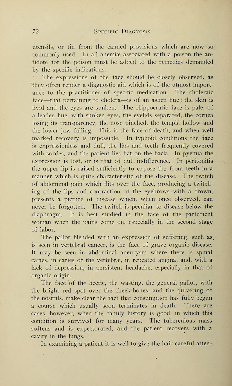 utensils, or tin from the canned provisions which are now so commonly used. In all anemias associated with a poison the an- tidote for the poison must be added to the remedies demanded by the specific indications. The expressions of the face should be closely observed, as they often render a diagnostic aid which is of the utmost import- ance to the practitioner of specific medication. The choleraic face—that pertaining to cholera—is of an ashen hue; the skin is livid and the eyes are sunken. The Hippocratic face is pale, of a leaden hue, with sunken eyes, the eyelids separated, the cornea losing its transparency, the nose pinched, the temple hollow and the lower jaw falling. This is the face of death, and when well marked recovery is impossible. In typhoid conditions the face is expressionless and dull, the lips and teeth frequently covered with sordes, and the patient lies flat on the back. In pyemia the expression is lost, or is that of dull indifference. In peritonitis the upper lip is raised sufficiently to expose the front teeth in a manner which is quite characteristic of the disease. The twitch of abdominal pain which flits over the face, producing a twitch- ing of the lips and contraction of the eyebrows with a frown, presents a picture of disease which, when once observed, can never be forgotten. The twitch is peculiar to disease below the diaphragm. It is best studied in the face of the parturient woman when the pains come on, especially in the second stage of labor. The pallor blended with an expression of suffering, such as, is seen in vertebral cancer, is the face of grave organic disease. It may be seen in abdominal aneurysm where there is spinal caries, in caries of the vertebrae, in repeated angina, and, with a lack of depression, in persistent headache, especially in that of organic origin. The face of the hectic, the wasting, the general pallor, with the bright red spot over the cheek-bones, and the quivering of the nostrils, make clear the fact that consumption has fully begun a course which usually soon terminates in death. There are cases, however, when the family history is good, in which this condition is survived for many years. The tuberculous mass softens and is expectorated, and the patient recovers with a cavity in the lungs. In examining a patient it is well to give the hair careful atten-