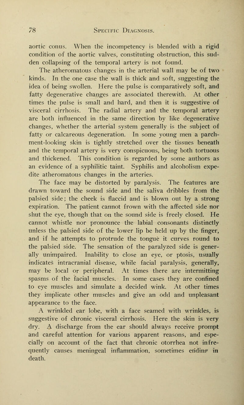 aortic conus. When the incompetency is blended with a rigid condition of the aortic valves, constituting obstruction, this sud- den collapsing of the temporal artery is not found. The atheromatous changes in the arterial wall may be of two kinds. In the one case the wall is thick and soft, suggesting the idea of being swollen. Here the pulse is comparatively soft, and fatty degenerative changes are associated therewith. At other times the pulse is small and hard, and then it is suggestive of visceral cirrhosis. The radial artery and the temporal artery are both influenced in the same direction by like degenerative changes, whether the arterial system generally is the subject of fatty or calcareous degeneration. In some young men a parch- ment-looking skin is tightly stretched over the tissues beneath and the temporal artery is very conspicuous, being both tortuous and thickened. This condition is regarded by some authors as an evidence of a syphilitic taint. Syphilis and alcoholism expe- dite atheromatous changes in the arteries. The face may be distorted by paralysis. The features are drawn toward the sound side and the saliva dribbles from the palsied side; the cheek is flaccid and is blown out by a strong expiration. The patient cannot frown with the affected side nor shut the eye, though that on the sound side is freely closed. He cannot whistle nor pronounce the labial consonants distinctly unless the palsied side of the lower lip be held up by the finger, and if he attempts to protrude the tongue it curves round to the palsied side. The sensation of the paralyzed side is gener- ally unimpaired. Inability to close an eye, or ptosis, usually indicates intracranial disease, while facial paralysis, generally, may be local or peripheral. At times there are intermitting spasms of the facial muscles. In some cases they are confined to eye muscles and simulate a decided wink. At other times they implicate other muscles and give an odd and unpleasant appearance to the face. A wrinkled ear lobe, with a face seamed with wrinkles, is suggestive of chronic visceral cirrhosis. Here the skin is very dry. A discharge from the ear should always receive prompt and careful attention for various apparent reasons, and espe- cially on account of the fact that chronic otorrhea not infre- quently causes meningeal inflammation, sometimes ending in death.