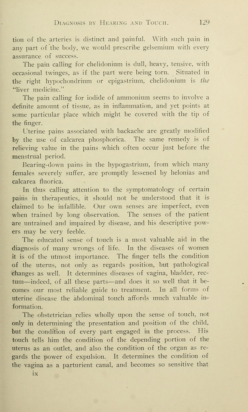 tion of the arteries is distinct and painful. With such pain in any part of the body, we would prescribe gelsemium with every assurance of success. The pain calling for chelidonium is dull, heavy, tensive, with occasional twinges, as if the part were being torn. Situated in the right hypochondrium or epigastrium, chelidonium is the liver medicine. The pain calling for iodide of ammonium seems to involve a definite amount of tissue, as in inflammation, and yet points at some particular place which might be covered with the tip of the finger. Uterine pains associated with backache are greatly modified by the use of calcarea phosphorica. The same remedy is of relieving value in the pains which often occur just before the menstrual period. Bearing-down pains in the hypogastrium, from which many females severely suffer, are promptly lessened by helonias and calcarea fluorica. In thus calling attention to the symptomatology of certain pains in therapeutics, it should not be understood that it is claimed to be infallible. Our own senses are imperfect, even when trained by long observation. The senses of the patient are untrained and impaired by disease, and his descriptive pow- ers may be very feeble. The educated sense of touch is a most valuable aid in the diagnosis of many wrongs of life. In the diseases of women it is of the utmost importance. The finger tells the condition of the uterus, not only as regards position, but pathological changes as well. It determines diseases of vagina, bladder, rec- tum—indeed, of all these parts—and does it so well that it be- comes our most reliable guide to treatment. In all forms of uterine disease the abdominal touch affords much valuable in- formation. The obstetrician relies wholly upon the sense of touch, not only in determining the presentation and position of the child, but the condition of every part engaged in the process. His touch tells him the condition of the depending portion of the uterus as an outlet, and also the condition of the organ as re- gards the power of expulsion. It determines the condition of the vagina as a parturient canal, and becomes so sensitive that ix