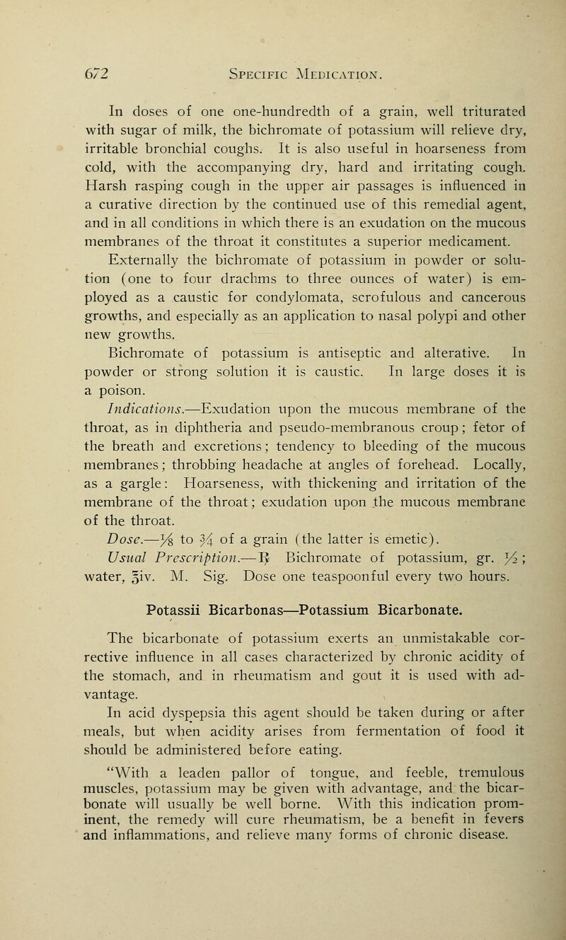 In doses of one one-hundredth of a grain, well triturated with sugar of milk, the bichromate of potassium will relieve dry, irritable bronchial coughs. It is also useful in hoarseness from cold, with the accompanying dry, hard and irritating cough. Harsh rasping cough in the upper air passages is influenced in a curative direction by the continued use of this remedial agent, and in all conditions in which there is an exudation on the mucous membranes of the throat it constitutes a superior medicament. Externally the bichromate of potassium in powder or solu- tion (one to four drachms to three ounces of water) is em- ployed as a caustic for condylomata, scrofulous and cancerous growths, and especially as an application to nasal polypi and other new growths. Bichromate of potassium is antiseptic and alterative. In powder or strong solution it is caustic. In large doses it is a poison. Indications.—Exudation upon the mucous membrane of the throat, as in diphtheria and pseudo-membranous croup; fetor of the breath and excretions; tendency to bleeding of the mucous membranes; throbbing headache at angles of forehead. Locally, as a gargle: Hoarseness, with thickening and irritation of the membrane of the throat; exudation upon the mucous membrane of the throat. Dose.—y& to % of a grain (the latter is emetic). Usual Prescription.—1£ Bichromate of potassium, gr. l/2 ; water, §iv. M. Sig. Dose one teaspoonful every two hours. Potassii Bicarbonas—Potassium Bicarbonate. The bicarbonate of potassium exerts an unmistakable cor- rective influence in all cases characterized by chronic acidity of the stomach, and in rheumatism and gout it is used with ad- vantage. In acid dyspepsia this agent should be taken during or after meals, but when acidity arises from fermentation of food it should be administered before eating. With a leaden pallor of tongue, and feeble, tremulous muscles, potassium may be given with advantage, and the bicar- bonate will usually be well borne. With this indication prom- inent, the remedy will cure rheumatism, be a benefit in fevers and inflammations, and relieve many forms of chronic disease.