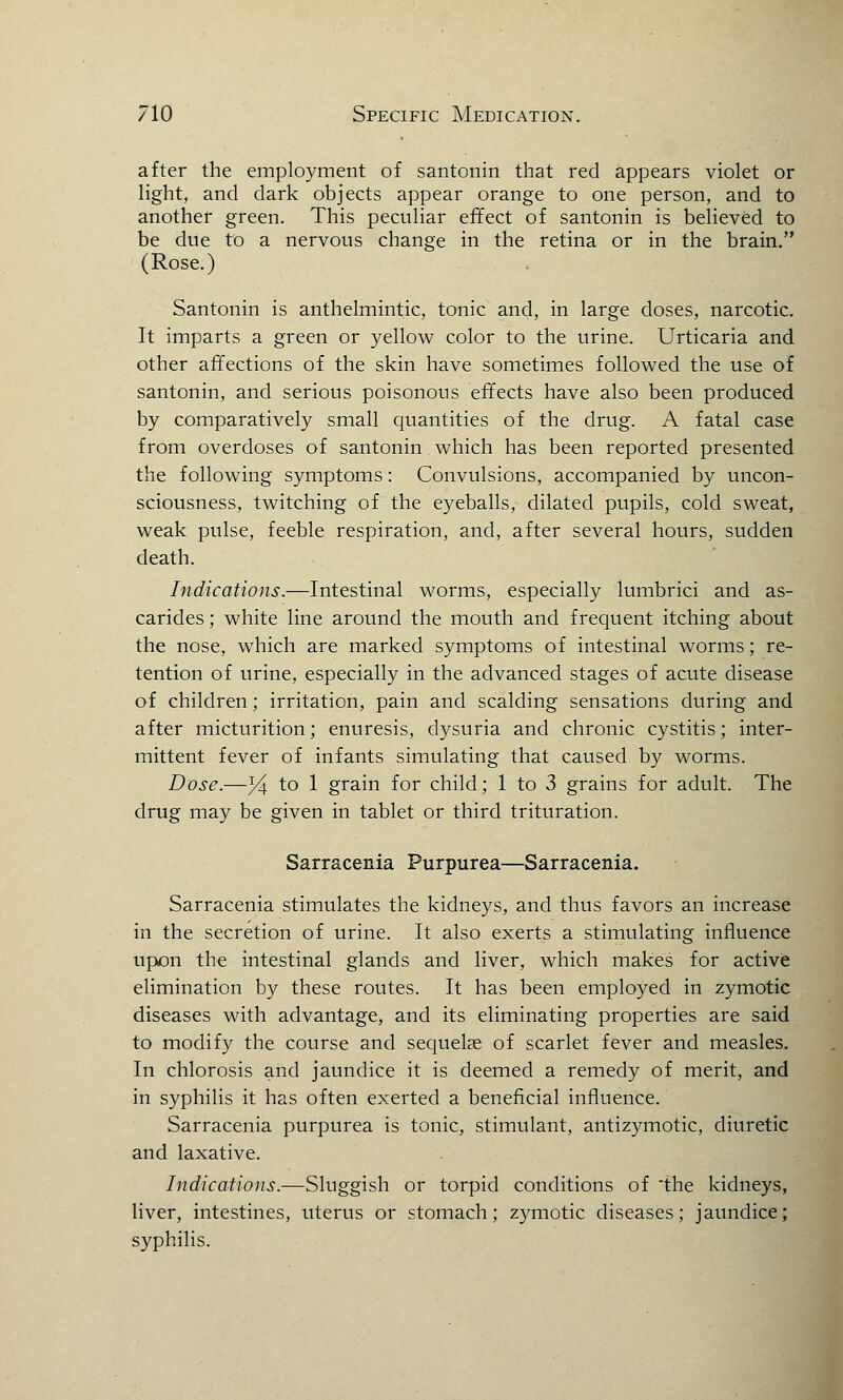 after the employment of santonin that reel appears violet or light, and dark objects appear orange to one person, and to another green. This peculiar effect of santonin is believed to be due to a nervous change in the retina or in the brain. (Rose.) Santonin is anthelmintic, tonic and, in large doses, narcotic. It imparts a green or yellow color to the urine. Urticaria and other affections of the skin have sometimes followed the use of santonin, and serious poisonous effects have also been produced by comparatively small quantities of the drug. A fatal case from overdoses of santonin which has been reported presented the following symptoms: Convulsions, accompanied by uncon- sciousness, twitching of the eyeballs, dilated pupils, cold sweat, weak pulse, feeble respiration, and, after several hours, sudden death. Indications.—Intestinal worms, especially lumbrici and as- carides; white line around the mouth and frequent itching about the nose, which are marked symptoms of intestinal worms; re- tention of urine, especially in the advanced stages of acute disease of children; irritation, pain and scalding sensations during and after micturition; enuresis, dysuria and chronic cystitis; inter- mittent fever of infants simulating that caused by worms. Dose.—yl to 1 grain for child; 1 to 3 grains for adult. The drug may be given in tablet or third trituration. Sarracenia Purpurea—Sarracenia. Sarracenia stimulates the kidneys, and thus favors an increase in the secretion of urine. It also exerts a stimulating influence upon the intestinal glands and liver, which makes for active elimination by these routes. It has been employed in zymotic diseases with advantage, and its eliminating properties are said to modify the course and sequelae of scarlet fever and measles. In chlorosis and jaundice it is deemed a remedy of merit, and in syphilis it has often exerted a beneficial influence. Sarracenia purpurea is tonic, stimulant, antizymotic, diuretic and laxative. Indications.—Sluggish or torpid conditions of the kidneys, liver, intestines, uterus or stomach; zymotic diseases; jaundice; syphilis.