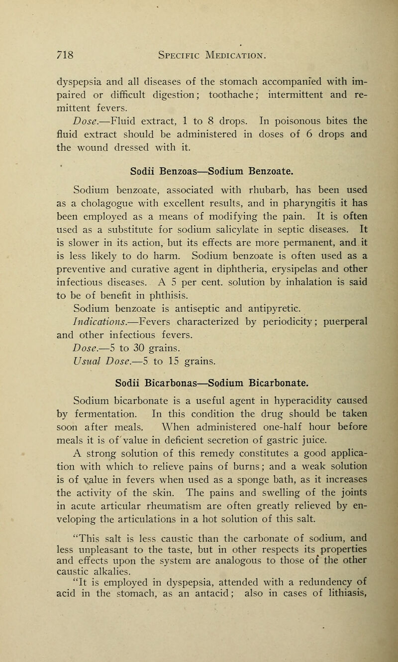 dyspepsia and all diseases of the stomach accompanied with im- paired or difficult digestion; toothache; intermittent and re- mittent fevers. Dose.—Fluid extract, 1 to 8 drops. In poisonous bites the fluid extract should be administered in doses of 6 drops and the wound dressed with it. Sodii Benzoas—Sodium Benzoate. Sodium benzoate, associated with rhubarb, has been used as a cholagogue with excellent results, and in pharyngitis it has been employed as a means of modifying the pain. It is often used as a substitute for sodium salicylate in septic diseases. It is slower in its action, but its effects are more permanent, and it is less likely to do harm. Sodium benzoate is often used as a preventive and curative agent in diphtheria, erysipelas and other infectious diseases. A 5 per cent, solution by inhalation is said to be of benefit in phthisis. Sodium benzoate is antiseptic and antipyretic. Indications.—Fevers characterized by periodicity; puerperal and other infectious fevers. Dose.—5 to 30 grains. Usual Dose.—5 to 15 grains. Sodii Bicarbonas—Sodium Bicarbonate. Sodium bicarbonate is a useful agent in hyperacidity caused by fermentation. In this condition the drug should be taken soon after meals. When administered one-half hour before meals it is of value in deficient secretion of gastric juice. A strong solution of this remedy constitutes a good applica- tion with which to relieve pains of burns; and a weak solution is of value in fevers when used as a sponge bath, as it increases the activity of the skin. The pains and swelling of the joints in acute articular rheumatism are often greatly relieved by en- veloping the articulations in a hot solution of this salt. This salt is less caustic than the carbonate of sodium, and less unpleasant to the taste, but in other respects its properties and effects upon the system are analogous to those of the other caustic alkalies. It is employed in dyspepsia, attended with a redundency of acid in the stomach, as an antacid; also in cases of lithiasis,