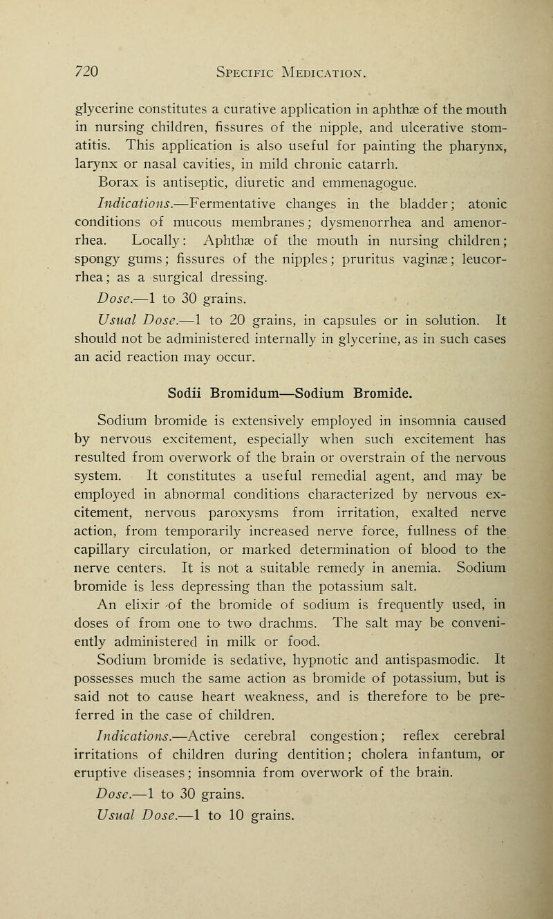 glycerine constitutes a curative application in aphthae of the mouth in nursing children, fissures of the nipple, and ulcerative stom- atitis. This application is also useful for painting the pharynx, larynx or nasal cavities, in mild chronic catarrh. Borax is antiseptic, diuretic and emmenagogue. Indications.—Fermentative changes in the bladder; atonic conditions of mucous membranes; dysmenorrhea and amenor- rhea. Locally: Aphthae of the mouth in nursing children; spongy gums; fissures of the nipples; pruritus vaginae; leucor- rhea; as a surgical dressing. Dose.—1 to 30 grains. Usual Dose.—1 to 20 grains, in capsules or in solution. It should not be administered internally in glycerine, as in such cases an acid reaction may occur. Sodii Bromidum—Sodium Bromide. Sodium bromide is extensively employed in insomnia caused by nervous excitement, especially when such excitement has resulted from overwork of the brain or overstrain of the nervous system. It constitutes a useful remedial agent, and may be employed in abnormal conditions characterized by nervous ex- citement, nervous paroxysms from irritation, exalted nerve action, from temporarily increased nerve force, fullness of the capillary circulation, or marked determination of blood to the nerve centers. It is not a suitable remedy in anemia. Sodium bromide is less depressing than the potassium salt. An elixir of the bromide of sodium is frequently used, in doses of from one to two drachms. The salt may be conveni- ently administered in milk or food. Sodium bromide is sedative, hypnotic and antispasmodic. It possesses much the same action as bromide of potassium, but is said not to cause heart weakness, and is therefore to be pre- ferred in the case of children. Indications.—Active cerebral congestion; reflex cerebral irritations of children during dentition; cholera infantum, or eruptive diseases; insomnia from overwork of the brain. Dose.—1 to 30 grains. Usual Dose.—1 to 10 grains.
