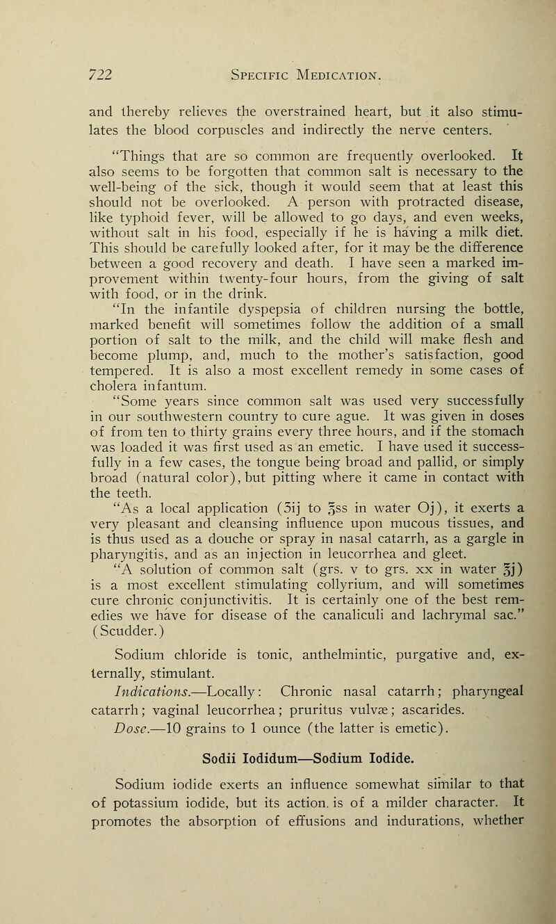 and thereby relieves the overstrained heart, but it also stimu- lates the blood corpuscles and indirectly the nerve centers. Things that are so common are frequently overlooked. It also seems to be forgotten that common salt is necessary to the well-being of the sick, though it would seem that at least this should not be overlooked. A person with protracted disease, like typhoid fever, will be allowed to go days, and even weeks, without salt in his food, especially if he is having a milk diet. This should be carefully looked after, for it may be the difference between a good recovery and death. I have seen a marked im- provement within twenty-four hours, from the giving of salt with food, or in the drink. In the infantile dyspepsia of children nursing the bottle, marked benefit will sometimes follow the addition of a small portion of salt to the milk, and the child will make flesh and become plump, and, much to the mother's satisfaction, good tempered. It is also a most excellent remedy in some cases of cholera infantum. Some years since common salt was used very successfully in our southwestern country to cure ague. It was given in doses of from ten to thirty grains every three hours, and if the stomach was loaded it was first used as an emetic. I have used it success- fully in a few cases, the tongue being broad and pallid, or simply broad (natural color), but pitting where it came in contact with the teeth. As a local application (5ij to §ss m water Oj), it exerts a very pleasant and cleansing influence upon mucous tissues, and is thus used as a douche or spray in nasal catarrh, as a gargle in pharyngitis, and as an injection in leucorrhea and gleet. A solution of common salt (grs. v to grs. xx in water §j) is a most excellent stimulating collyrium, and will sometimes cure chronic conjunctivitis. It is certainly one of the best rem- edies we have for disease of the canaliculi and lachrymal sac. (Scudder.) Sodium chloride is tonic, anthelmintic, purgative and, ex- ternally, stimulant. Indications.—Locally: Chronic nasal catarrh; pharyngeal catarrh; vaginal leucorrhea; pruritus vulvae; ascarides. Dose.—10 grains to 1 ounce (the latter is emetic). Sodii Iodidum—Sodium Iodide. Sodium iodide exerts an influence somewhat similar to that of potassium iodide, but its action, is of a milder character. It promotes the absorption of effusions and indurations, whether