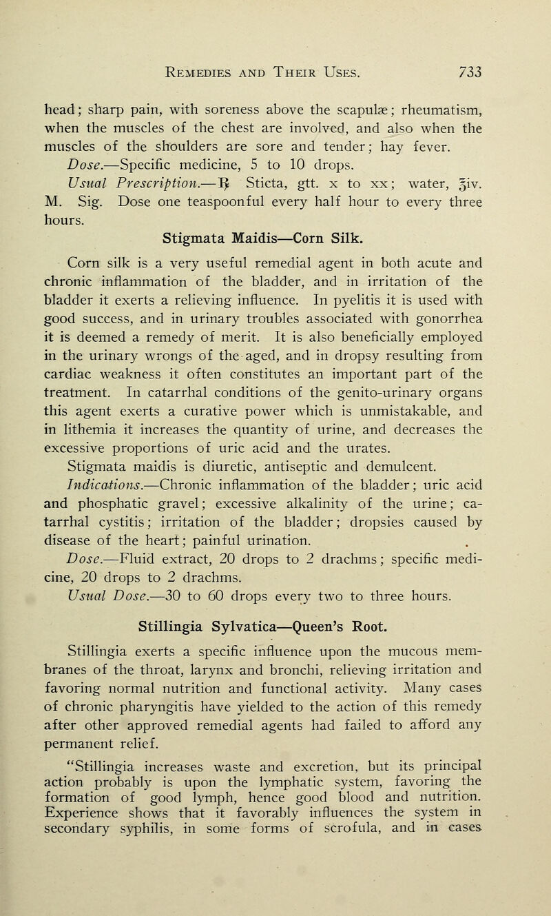 head; sharp pain, with soreness above the scapulae; rheumatism, when the muscles of the chest are involved, and also when the muscles of the shoulders are sore and tender; hay fever. Dose.—Specific medicine, 5 to 10 drops. Usual Prescription.—1£ Sticta, gtt. x to xx; water, giv. M. Sig. Dose one teaspoonful every half hour to every three hours. Stigmata Maidis—Corn Silk. Corn silk is a very useful remedial agent in both acute and chronic inflammation of the bladder, and in irritation of the bladder it exerts a relieving influence. In pyelitis it is used with good success, and in urinary troubles associated with gonorrhea it is deemed a remedy of merit. It is also beneficially employed in the urinary wrongs of the aged, and in dropsy resulting from cardiac weakness it often constitutes an important part of the treatment. In catarrhal conditions of the genito-urinary organs this agent exerts a curative power which is unmistakable, and in lithemia it increases the quantity of urine, and decreases the excessive proportions of uric acid and the urates. Stigmata maidis is diuretic, antiseptic and demulcent. Indications.—Chronic inflammation of the bladder; uric acid and phosphatic gravel; excessive alkalinity of the urine; ca- tarrhal cystitis; irritation of the bladder; dropsies caused by disease of the heart; painful urination. Dose.—Fluid extract, 20 drops to 2 drachms; specific medi- cine, 20 drops to 2 drachms. Usual Dose.—30 to 60 drops every two to three hours. Stillingia Sylvatica—Queen's Root. Stillingia exerts a specific influence upon the mucous mem- branes of the throat, larynx and bronchi, relieving irritation and favoring normal nutrition and functional activity. Many cases of chronic pharyngitis have yielded to the action of this remedy after other approved remedial agents had failed to afford any permanent relief. Stillingia increases waste and excretion, but its principal action probably is upon the lymphatic system, favoring the formation of good lymph, hence good blood and nutrition. Experience shows that it favorably influences the system in secondary syphilis, in some forms of scrofula, and in cases