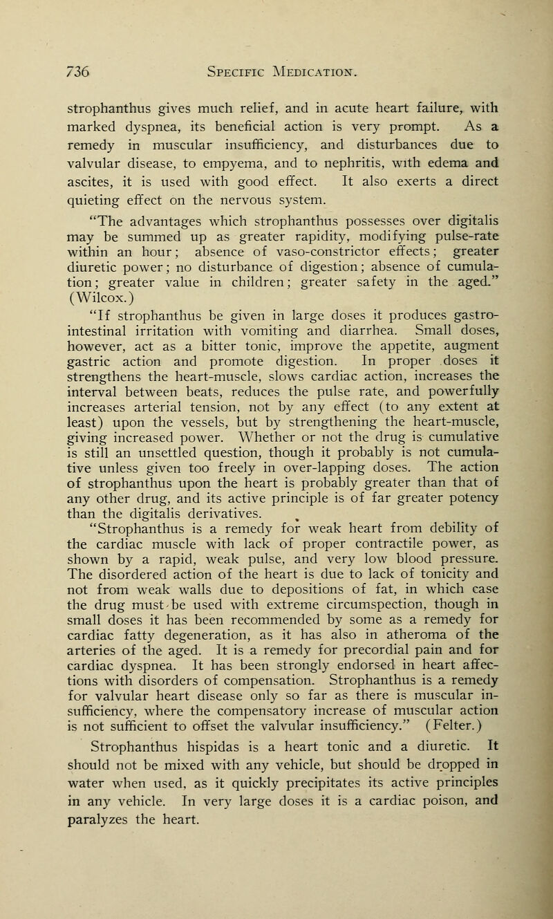 strophanthus gives much relief, and in acute heart failure, with marked dyspnea, its beneficial action is very prompt. As a remedy in muscular insufficiency, and disturbances due to valvular disease, to empyema, and to nephritis, with edema and ascites, it is used with good effect. It also exerts a direct quieting effect on the nervous system. The advantages which strophanthus possesses over digitalis may be summed up as greater rapidity, modifying pulse-rate within an hour; absence of vaso-constrictor effects; greater diuretic power; no disturbance of digestion; absence of cumula- tion ; greater value in children; greater safety in the aged (Wilcox.) If strophanthus be given in large doses it produces gastro- intestinal irritation with vomiting and diarrhea. Small doses, however, act as a bitter tonic, improve the appetite, augment gastric action and promote digestion. In proper doses it strengthens the heart-muscle, slows cardiac action, increases the interval between beats, reduces the pulse rate, and powerfully increases arterial tension, not by any effect (to any extent at least) upon the vessels, but by strengthening the heart-muscle, giving increased power. Whether or not the drug is cumulative is still an unsettled question, though it probably is not cumula- tive unless given too freely in over-lapping doses. The action of strophanthus upon the heart is probably greater than that of any other drug, and its active principle is of far greater potency than the digitalis derivatives. Strophanthus is a remedy for weak heart from debility of the cardiac muscle with lack of proper contractile power, as shown by a rapid, weak pulse, and very low blood pressure. The disordered action of the heart is due to lack of tonicity and not from weak walls due to depositions of fat, in which case the drug must'be used with extreme circumspection, though in small doses it has been recommended by some as a remedy for cardiac fatty degeneration, as it has also in atheroma of the arteries of the aged. It is a remedy for precordial pain and for cardiac dyspnea. It has been strongly endorsed in heart affec- tions with disorders of compensation. Strophanthus is a remedy for valvular heart disease only so far as there is muscular in- sufficiency, where the compensatory increase of muscular action is not sufficient to offset the valvular insufficiency. (Felter.) Strophanthus hispidas is a heart tonic and a diuretic. It should not be mixed with any vehicle, but should be dropped in water when used, as it quickly precipitates its active principles in any vehicle. In very large doses it is a cardiac poison, and paralyzes the heart.