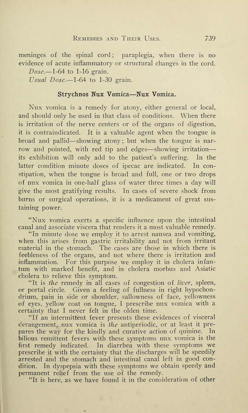 meninges of the spinal cord; paraplegia, when there is no evidence of acute inflammatory or structural changes in the cord. Dose.—1-64 to 1-16 grain. Usual Dose.—1-64 to 1-30 grain. Strychnos Nux Vomica—Nux Vomica. . Nux vomica is a remedy for atony, either general or local, and should only be used in that class of conditions. When there is irritation of the nerve centers or of the organs of digestion, it is contraindicated. It is a valuable agent when the tongue is broad and pallid—showing atony; but when the tongue is nar- row and pointed, with red tip and edges—showing irritation— its exhibition will only add to the patient's suffering. In the latter condition minute doses of ipecac are indicated. In con- stipation, when the tongue is broad and full, one or two drops of nux vomica in one-half glass of water three times a day will give the most gratifying results. In cases of severe shock from burns or surgical operations, it is a medicament of great sus- taining power. Nux vomica exerts a specific influence upon the intestinal canal and associate viscera that renders it a most valuable remedy. In minute dose we employ it to arrest nausea and vomiting, when this arises from gastric irritability and not from irritant material in the stomach. The cases are those in which there is feebleness of the organs, and not where there is irritation and inflammation. For this purpose we employ it in cholera infan- tum with marked benefit, and in cholera morbus and Asiatic cholera to relieve this symptom. It is the remedy in all cases of congestion of liver, spleen, or portal circle. Given a feeling of fullness in right hypochon- drium, pain in side or shoulder, sallowness of face, yellowness of eyes, yellow coat on tongue, I prescribe nux vomica with a certainty that I never felt in the olden time. If an intermittent fever presents these evidences of visceral derangement, nux vomica is the antiperiodic, or at least it pre- pares the way for the kindly and curative action of quinine. In bilious remittent fevers with these symptoms nux vomica is the first remedy indicated. In diarrhea with these symptoms we prescribe it with the certainty that the discharges will be speedily arrested and the stomach and intestinal canal left in good con- dition. In dyspepsia with these symptoms we obtain speedy and permanent relief from the use of the remedy. It is here, as we have found it in the consideration of other