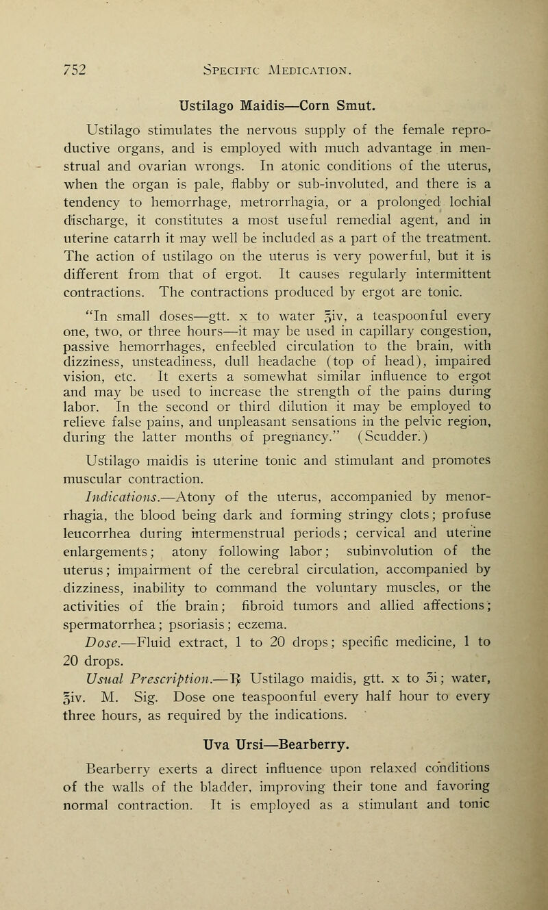 Ustilago Maidis—Corn Smut. Ustilago stimulates the nervous supply of the female repro- ductive organs, and is employed with much advantage in men- strual and ovarian wrongs. In atonic conditions of the uterus, when the organ is pale, flabby or sub-involuted, and there is a tendency to hemorrhage, metrorrhagia, or a prolonged lochial discharge, it constitutes a most useful remedial agent, and in uterine catarrh it may well be included as a part of the treatment. The action of ustilago on the uterus is very powerful, but it is different from that of ergot. It causes regularly intermittent contractions. The contractions produced by ergot are tonic. In small doses—gtt. x to water ^iv, a teaspoon ful every one, two, or three hours—it may be used in capillary congestion, passive hemorrhages, enfeebled circulation to the brain, with dizziness, unsteadiness, dull headache (top of head), impaired vision, etc. It exerts a somewhat similar influence to ergot and may be used to increase the strength of the pains during labor. In the second or third dilution it may be employed to relieve false pains, and unpleasant sensations in the pelvic region, during the latter months of pregnancy. (Scudder!) Ustilago maidis is uterine tonic and stimulant and promotes muscular contraction. Indications.—Atony of the uterus, accompanied by menor- rhagia, the blood being dark and forming stringy clots; profuse leucorrhea during intermenstrual periods; cervical and uterine enlargements; atony following labor; subinvolution of the uterus; impairment of the cerebral circulation, accompanied by dizziness, inability to command the voluntary muscles, or the activities of the brain; fibroid tumors and allied affections; spermatorrhea; psoriasis; eczema. Dose.—Fluid extract, 1 to 20 drops; specific medicine, 1 to 20 drops. Usual Prescription.—1> Ustilago maidis, gtt. x to 3i; water, 5iv. M. Sig. Dose one teaspoonful every half hour to every three hours, as required by the indications. Uva Ursi—Bearberry. Bearberry exerts a direct influence upon relaxed conditions of the walls of the bladder, improving their tone and favoring normal contraction. It is employed as a stimulant and tonic