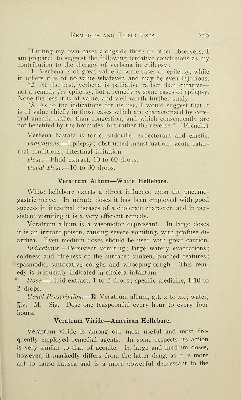 Putting my own cases alongside those of other observers, I am prepared to suggest the following tentative conclusions as my contribution to the therapy of verbena in epilepsy: 1. Verbena is of great value in some cases of epilepsy, while in others it is of no value whatever, and may be even injurious. 2. At the best, verbena is palliative rather than curative— not a remedy for epilepsy, but a remedy in some cases of epilepsy. None the less it is of value, and well worth further study. 3. As to the indications for its use, I would suggest that it is of value chiefly in those cases which are characterized by cere- bral anemia rather than congestion, and which consequently are not benefited by the bromides, but rather the reverse. (French.) Verbena hastata is tonic, sudorific, expectorant and emetic. Indications.—Epilepsy; obstructed menstruation; acute catar- rhal conditions; intestinal irritation. Dose.—Fluid extract, 10 to 60 drops. Usual Dose.—10 to 30 drops. * Veratrum Album—White Hellebore. White hellebore exerts a direct influence upon the pneumo- gastric nerve. In minute doses it has been employed with good success in intestinal diseases of a choleraic character, and in per- sistent vomiting it is a very efficient remedy. Veratrum album is a vasomotor depressant. In large doses it is an irritant poison, causing severe vomiting, with profuse di- arrhea. Even medium doses should be used with great caution. Indications.—Persistent vomiting; large watery evacuations; coldness and blueness of the surface; sunken, pinched features; spasmodic, suffocative coughs and whooping-cough. This rem- edy is frequently indicated in cholera infantum. Dose.—Fluid extract, 1 to 2 drops; specific medicine, 1-10 to 2 drops. Usual Prescription.—^ Veratrum album, gtt. x to xx; water, §iv. M. Sig. Dose one teaspoonful every hour to every four hours. Veratrum Viride—American Hellebore. Veratrum viride is among our most useful and most fre- quently employed remedial agents. In some respects its action is very similar to that of aconite. In large and medium doses, however, it markedly differs from, the latter drug, as it is more apt to cause nausea and is a more powerful depressant to the