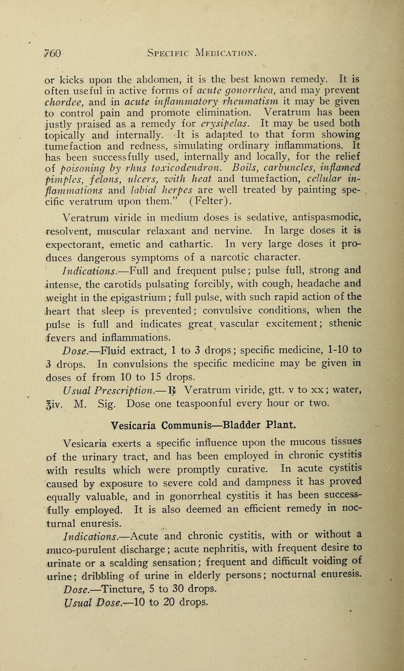 or kicks upon the abdomen, it is the best known remedy. It is often useful in active forms of acute gonorrhea, and may prevent chordee, and in acute inflammatory rheumatism it may be given to control pain and promote elimination. Veratrum has been justly praised as a remedy for erysipelas. It may be used both topically and internally. -It is adapted to that form showing tumefaction and redness, simulating ordinary inflammations. It has been successfully used, internally and locally, for the relief of poisoning by rhus toxicodendron. Boils, carbuncles, inflamed pimples, felons, ulcers, with heat and tumefaction, cellular in- flammations and labial herpes are well treated by painting spe- cific veratrum upon them. (Felter). Veratrum viride in medium doses is sedative, antispasmodic, resolvent, muscular relaxant and nervine. In large doses it is expectorant, emetic and cathartic. In very large doses it pro- duces dangerous symptoms of a narcotic character. Indications.—Full and frequent pulse; pulse full, strong and intense, the carotids pulsating forcibly, with cough, headache and weight in the epigastrium; full pulse, with such rapid action of the heart that sleep is prevented; convulsive conditions, when the pulse is full and indicates great vascular excitement; sthenic fevers and inflammations. Dose.—Fluid extract, 1 to 3 drops; specific medicine, 1-10 to 3 drops. In convulsions the specific medicine may be given in doses of from 10 to 15 drops. Usual Prescription.—1£ Veratrum viride, gtt. v to xx; water, §iv. M. Sig. Dose one teaspoonful every hour or two. Vesicaria Communis—Bladder Plant. Vesicaria exerts a specific influence upon the mucous tissues of the urinary tract, and has been employed in chronic cystitis with results which were promptly curative. In acute cystitis caused by exposure to severe cold and dampness it has proved equally valuable, and in gonorrheal cystitis it has been success- fully employed. It is also deemed an efficient remedy in noc- turnal enuresis. Indications.—Acute and chronic cystitis, with or without a muco-purulent discharge; acute nephritis, with frequent desire to urinate or a scalding sensation; frequent and difficult voiding of urine; dribbling of urine in elderly persons; nocturnal enuresis. Dose.—Tincture, 5 to 30 drops. Usual Dose.—10 to 20 drops.