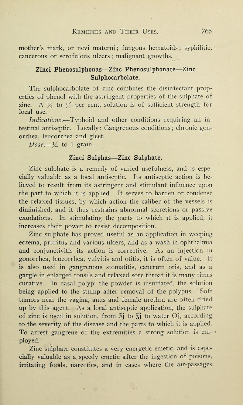 mother's mark, or nevi materni; fungous hematoids; syphilitic, cancerous or scrofulous ulcers; malignant growths. Zinci Phenosulphonas—Zinc Phenosulphonate—Zinc Sulphocarbolate. The sulphocarbolate of zinc combines the disinfectant prop- erties of phenol with the astringent properties of the sulphate of zinc. A %. to Yz per cent, solution is of sufficient strength for local use. Indications.—Typhoid and other conditions requiring an in- testinal antiseptic. Locally: Gangrenous conditions ; chronic gon- orrhea, leucorrhea and gleet. Dose.—j4 to 1 grain. Zinci Sulphas—Zinc Sulphate. Zinc sulphate is a remedy of varied usefulness, and is espe- cially valuable as a local antiseptic. Its antiseptic action is be- lieved to result from its astringent and stimulant influence upon the part to which it is applied. It serves to harden or condense the relaxed tissues, by which action the caliber of the vessels is diminished, and it thus restrains abnormal secretions or passive exudations. In stimulating the parts to which it is applied, it increases their power to resist decomposition. Zinc sulphate has proved useful as an application in weeping eczema, pruritus and various ulcers, and as a wash in ophthalmia and conjunctivitis its action is corrective. As an injection in gonorrhea, leucorrhea, vulvitis and otitis, it is often of value. It is also used in gangrenous stomatitis, cancrum oris, and as a gargle in enlarged tonsils and relaxed sore throat it is many times curative. In nasal polypi the powder is insufflated, the solution being applied to the stump after removal of the polypus. Soft tumors near the vagina, anus and female urethra are often dried up by this agent. As a local antiseptic application, the sulphate of zinc is used in solution, from 3j to §j to water Oj, according to the severity of the disease and the parts to which it is applied. To arrest gangrene of the extremities a strong solution is em- ployed. Zinc sulphate constitutes a very energetic emetic, and is espe- cially valuable as a, speedy emetic after the ingestion of poisons, irritating foods, narcotics, and in cases where the air-passages