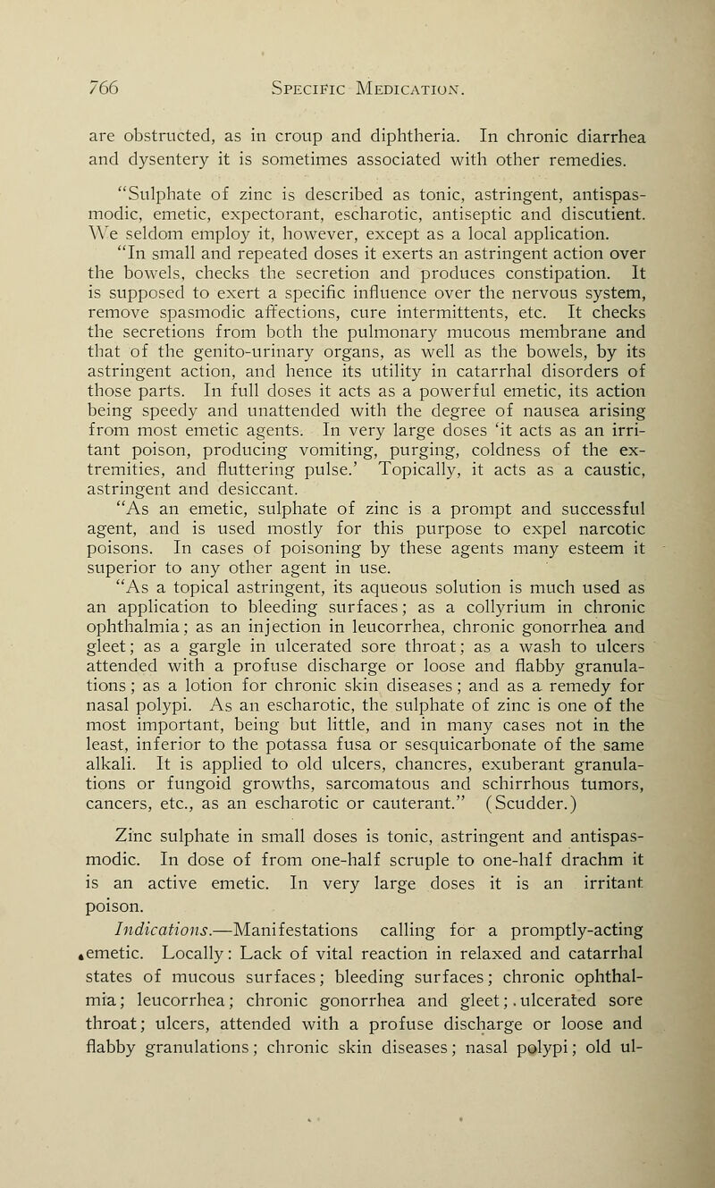 are obstructed, as in croup and diphtheria. In chronic diarrhea and dysentery it is sometimes associated with other remedies. Sulphate of zinc is described as tonic, astringent, antispas- modic, emetic, expectorant, escharotic, antiseptic and discutient. We seldom employ it, however, except as a local application. In small and repeated doses it exerts an astringent action over the bowels, checks the secretion and produces constipation. It is supposed to exert a specific influence over the nervous system, remove spasmodic affections, cure intermittents, etc. It checks the secretions from both the pulmonary mucous membrane and that of the genito-urinary organs, as well as the bowels, by its astringent action, and hence its utility in catarrhal disorders of those parts. In full doses it acts as a powerful emetic, its action being speedy and unattended with the degree of nausea arising from most emetic agents. In very large doses 'it acts as an irri- tant poison, producing vomiting, purging, coldness of the ex- tremities, and fluttering pulse.' Topically, it acts as a caustic, astringent and desiccant As an emetic, sulphate of zinc is a prompt and successful agent, and is used mostly for this purpose to expel narcotic poisons. In cases of poisoning by these agents many esteem it superior to any other agent in use. As a topical astringent, its aqueous solution is much used as an application to bleeding surfaces; as a collyrium in chronic ophthalmia; as an injection in leucorrhea, chronic gonorrhea and gleet; as a gargle in ulcerated sore throat; as a wash to ulcers attended with a profuse discharge or loose and flabby granula- tions ; as a lotion for chronic skin diseases; and as a remedy for nasal polypi. As an escharotic, the sulphate of zinc is one of the most important, being but little, and in many cases not in the least, inferior to the potassa fusa or sesquicarbonate of the same alkali. It is applied to old ulcers, chancres, exuberant granula- tions or fungoid growths, sarcomatous and schirrhous tumors, cancers, etc., as an escharotic or cauterant. (Scudder.) Zinc sulphate in small doses is tonic, astringent and antispas- modic. In dose of from one-half scruple to one-half drachm it is an active emetic. In very large doses it is an irritant poison. Indications.—Manifestations calling for a promptly-acting ♦ emetic. Locally: Lack of vital reaction in relaxed and catarrhal states of mucous surfaces; bleeding surfaces; chronic ophthal- mia ; leucorrhea; chronic gonorrhea and gleet;. ulcerated sore throat; ulcers, attended with a profuse discharge or loose and flabby granulations; chronic skin diseases; nasal polypi; old ul-