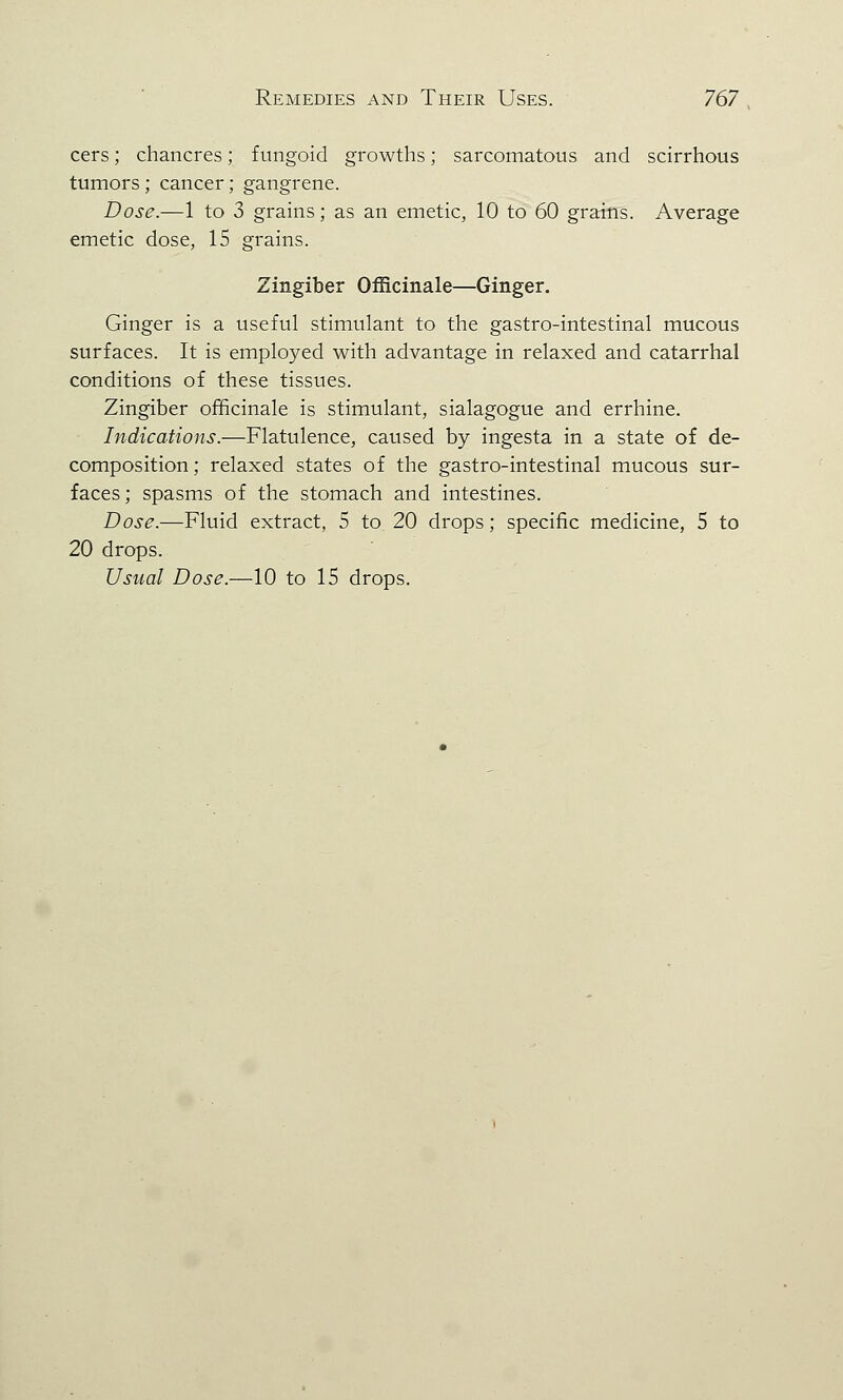 cers; chancres; fungoid growths; sarcomatous and scirrhous tumors; cancer; gangrene. Dose.—1 to 3 grains; as an emetic, 10 to 60 grains. Average emetic dose, 15 grains. Zingiber Officinale—Ginger. Ginger is a useful stimulant to the gastro-intestinal mucous surfaces. It is employed with advantage in relaxed and catarrhal conditions of these tissues. Zingiber officinale is stimulant, sialagogue and errhine. Indications.—Flatulence, caused by ingesta in a state of de- composition; relaxed states of the gastro-intestinal mucous sur- faces; spasms of the stomach and intestines. Dose.—Fluid extract, 5 to 20 drops; specific medicine, 5 to 20 drops. Usual Dose.—10 to 15 drops.