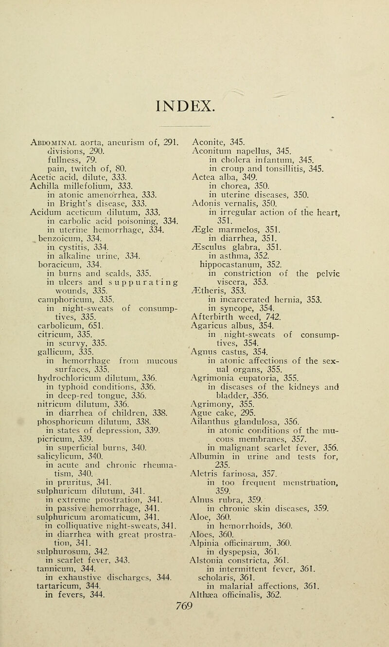 INDEX. Abdominal aorta, aneurism of, 291. divisions, 290. fullness, 79. pain, twitch of, 80. Acetic acid, dilute, 333. Achilla millefolium, 333. in atonic amenorrhea, 333. in Bright's disease, 333. Acidum aceticum dilutum, 333. in carbolic acid poisoning, 334. in uterine hemorrhage, 334. benzoicum, 334. in cystitis, 334. in alkaline urine, 334. boracicum, 334. in burns and scalds, 335. in ulcers and suppurating wounds, 335. camphoricum, 335. in night-sweats of consump- tives, 335. carbolicum, 651. citricum, 335. in scurvy, 335. gallicum, 335. in hemorrhage from mucous surfaces, 335. hydrochloricum dilutum, 336. in typhoid conditions, 336. in deep-red tongue, 336. nitricum dilutum, 336. in diarrhea of children, 338. phosphoricum dilutum, 338. in states of depression, 339. picricum, 339. in superficial burns, 340. salicylicum, 340. in acute and chronic rheuma- tism, 340. in pruritus, 341. sulphuricum dilutum, 341. in extreme prostration, 341. in passive hemorrhage, 341. sulphuricum aromaticum, 341. in colliquative night-sweats, 341. in diarrhea with great prostra- tion, 341. sulphurosum, 342. in scarlet fever, 343. tannicum, 344. in exhaustive discharges, 344. tartaricum, 344. in fevers, 344. Aconite, 345. Aconitum napellus, 345. in cholera infantum, 345. in croup and tonsillitis, 345. Actea alba, 349. in chorea, 350. in uterine diseases, 350. Adonis vernalis, 350. in irregular action of the heart, 351. iEgle marmelos, 351. in diarrhea, 351. yEsculus glabra, 351. in asthma, 352. hippocastanum, 352. in constriction of the pelvic viscera, 353. /Etheris, 353. in incarcerated hernia, 353. in syncope, 354. Afterbirth weed, 742. Agaricus albus, 354. in night-sweats of consump- tives, 354. Agnus castus, 354. in atonic affections of the sex- ual organs, 355. Agrimonia eupatoria, 355. in diseases of the kidneys and bladder, 356. Agrimony, 355. Ague cake, 295. Ailanthus glandulosa, 356. in atonic conditions of the mu- cous membranes, 357. in malignant scarlet fever, 356. Albumin in urine and tests for, 235. Aletris farinosa, 357. in too frequent menstruation, 359. Alnus rubra, 359. in chronic skin diseases, 359. Aloe, 360. in hemorrhoids, 360. Aloes, 360. Alpinia officinarum, 360. in dyspepsia, 361. Alstonia constricta, 361. in intermittent fever, 361. scholaris, 361. in malarial affections, 361. Althaea officinalis, 362.