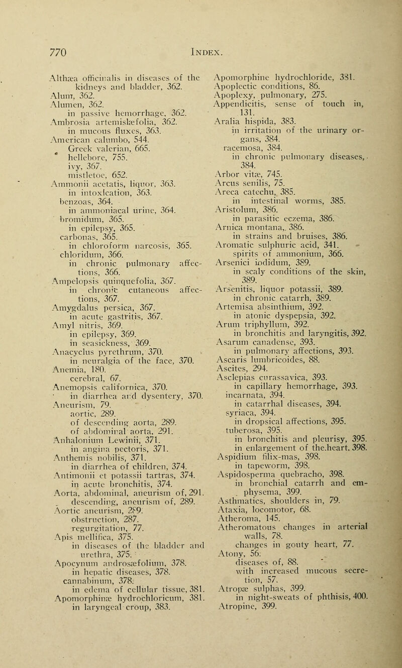 Althaea officinalis in diseases of the kidneys and bladder, 362. Alum, 362. Alumen, 362. in passive hemorrhage, 362. Ambrosia artemislsefolia, 362. in mucous fluxes, 363. American calumbo, 544. Greek valerian, 665. * hellebore, 755. ivy, 367. mistletoe, 652. Ammonii acetatis, liquor, 363. in intoxication, 363. benzoas, 364. in ammoniacal urine, 364. bromidum, 365. in epilepsy, 365. carbonas, 365. in chloroform narcosis, 365. chloridum, 366. in chronic pulmonary affec- tions, 366. Ampelopsis quinquefolia, 367. in chronic cutaneous affec- tions, 367. Amygdalus persica, 367. in acute gastritis, 367. Amyl nitris, 369. in epilepsy, 369. in seasickness, 369. Anacyclus pyrethrum, 370. in neuralgia of the face, 370. Anemia, 180. cerebral, 67. Anemopsis californica, 370. in diarrhea and dysentery, 370. Aneurism, 79. aortic, 289. of descending aorta, 289. of abdominal aorta, 291. Anhalonium Lewinii, 371. in angina pectoris, 371. Anthem is nobilis, 371. in diarrhea of children, 374. Antimonii ct potassii tartras, 374. in acute bronchitis, 374. Aorta, abdominal, aneurism of, 291. descending, aneurism of, 289. Aortic aneurism, 2F9. obstruction, 287. regurgitation, 77. Apis mellilica, 375. in diseases of the bladder and urethra, 37'5: : Apocynum androsaefolium, 378. in hepatic diseases, 378. cannabinum, 378: in edema of cellular tissue, 381. Apomorphina: hydrochloricum, 381. in laryngeal croup, 383. Apomorphine hydrochloride, 381. Apoplectic conditions, 86. Apoplexy, pulmonary, 275. Appendicitis, sense of touch in, 131. Aralia hispida, 383. in irritation of the urinary or- gans, 384. racemosa, 384. in chronic pulmonary diseases, ■ 384. Arbor vita?, 745. Arcus senilis, 75. Areca catechu, 385. in intestinal worms, 385. Aristolum, 386. in parasitic eczema, 386. Arnica montana,. 386. in strains and bruises, 386. Aromatic sulphuric acid, 341. spirits of ammonium, 366. Arsenici iodidum, 389. in scaly conditions of the skin, -. .3§9- Arsenitis, liquor potassii, 389. in chronic catarrh, 389. Artemisa absinthium, 392. in atonic dyspepsia, 392. Arum triphyllum, 392. in bronchitis and laryngitis, 392. Asarum canadense, 393. in pulmonary affections, 393. Ascaris lumbricoides, 88. Ascites, 294. Asclepias curassavica, 393. in capillary hemorrhage, 393. incarnata, 394. in catarrhal diseases, 394. syriaca, 394. in dropsical affections, 395. tuberosa, 395. in bronchitis and pleurisy, 395. in enlargement of the.heart. 398. Aspidium filix-mas, 398. in tapeworm, 398. Aspidosperma quebracho, 398. in bronchial catarrh and em- physema, 399. Asthmatics, shoulders in, 79. Ataxia, locomotor, 68. Atheroma, 145. Atheromatous changes in arterial walls, 7S. changes in gouty heart, 77. Atony, 56: diseases of, 88. with increased mucous secre- tion, 57. Atropre sulphas, 399. in night-sweats of phthisis, 400. Atropine, 399.