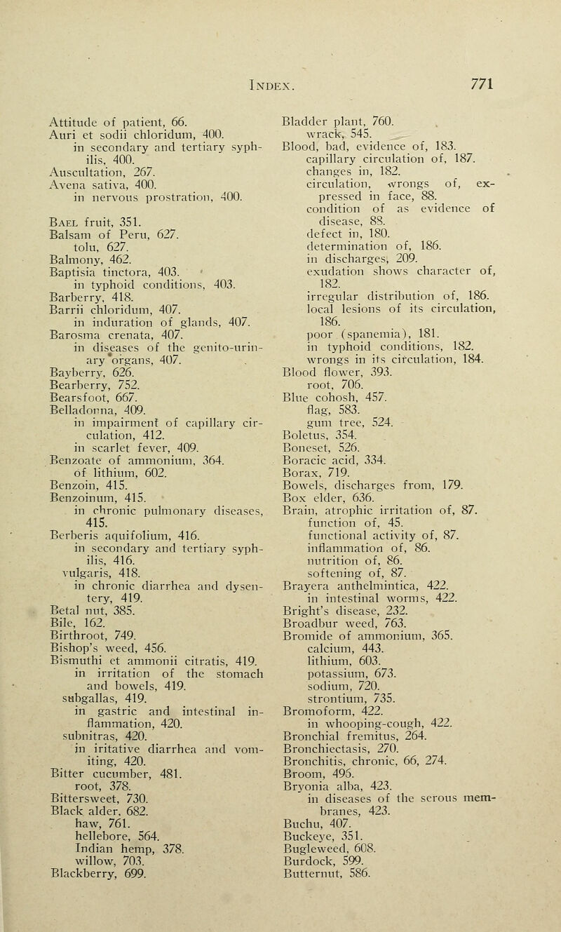 Attitude of patient, 66. Auri et sodii chloridum, 400. in secondary and tertiary syph- ilis, 400. Auscultation, 267. Avena sativa, 400. in nervous prostration, 400. Bael fruit, 351. Balsam of Peru, 627. tolu, 627. Balmony, 462. Baptisia tinctora, 403. in typhoid conditions, 403. Barberry, 418. Barrii chloridum, 407. in induration of glands, 407. Barosma crenata, 407. in diseases of the genito-urin- ary organs, 407. Bayberry, 626. Bearberry, 752. Bearsfoot, 667. Belladonna, 409. in impairment of capillary cir- culation, 412. in scarlet fever, 409. Benzoate of ammonium, 364. of lithium, 602. Benzoin, 415. Benzoinum, 415. in chronic pulmonary diseases, 415. Berberis aquifolium, 416. in secondary and tertiary syph- ilis, 416. vulgaris, 418. in chronic diarrhea and dysen- tery, 419. Beta! nut, 385. Bile, 162. Birthroot, 749. Bishop's weed, 456. Bismuthi et ammonii citratis, 419. in irritation of the stomach and bowels, 419. subgallas, 419. in gastric and intestinal in- flammation, 420. subnitras, 420. in iritative diarrhea and vom- iting, 420. Bitter cucumber, 481. root, 378. Bittersweet, 730. Black alder. 682. haw, 761. hellebore, 564. Indian hemp, 378. willow, 703. Blackberry, 699. Bladder plant, 760. wrack, 545. Blood, bad, evidence of, 183. capillary circulation of, 187. changes in, 182. circulation, wrongs of, ex- pressed in face, 88. condition of as evidence of disease, 88. defect in, 180. determination of, 186. in discharges, 209. exudation shows character of, 182. irregular distribution of, 186. local lesions of its circulation, 186. poor (spanemia), 181. in typhoid conditions, 182. wrongs in its circulation, 184. Blood flower, 393. root, 706. Blue cohosh, 457. flag, 583. gum tree, 524. Boletus, 354. Boneset, 526. Boracic acid, 334. Borax, 719. Bowels, discharges from, 179. Box elder, 636. Brain, atrophic irritation of, 87. function of, 45. functional activity of, 87. inflammation of, 86. nutrition of, 86. softening of, 87. Brayera anthelmintica, 422. in intestinal worms, 422. Bright's disease, 232. Broadbur weed, 763. Bromide of ammonium, 365. calcium, 443. lithium, 603. potassium, 673. sodium, 720. strontium, 735. Bromoform, 422. in whooping-cough, 422. Bronchial fremitus, 264. Bronchiectasis, 270. Bronchitis, chronic, 66, 274. Broom, 495. Bryonia alba, 423. in diseases of the serous mem- branes, 423. Buchu, 407. Buckeye, 351. Bugleweed, 608. Burdock, 599. Butternut, 586.