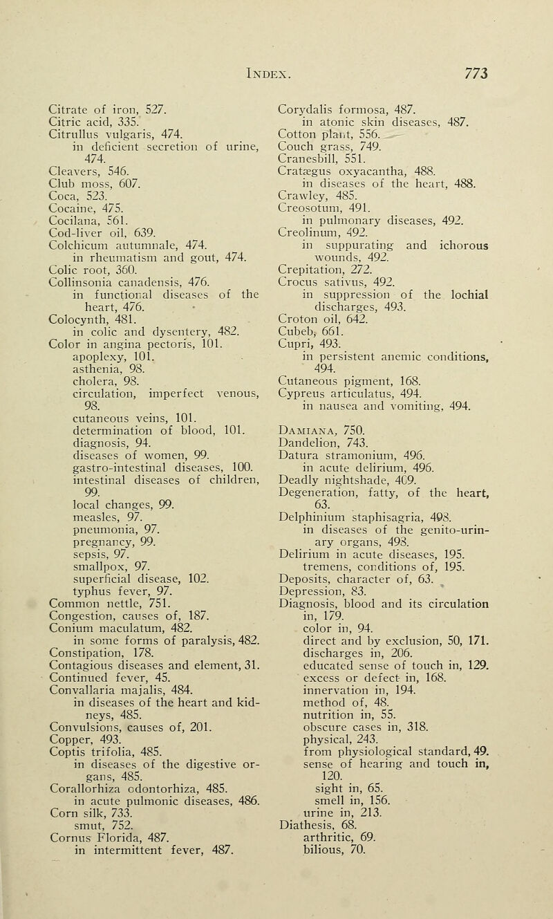 Citrate of iron, 527. Citric acid, 335. Citrullus vulgaris, 474. ill deficient secretion of urine, 474. Cleavers, 546. Club moss, 607. Coca, 523. Cocaine, 475. Cocilana, 561. Cod-liver oil, 639. Colchicum autumn ale, 474. in rheumatism and gout, 474. Colic root, 360. Collinsonia canadensis, 476. in functional diseases of the heart, 476. Colocynth, 481. in colic and dysentery, 482. Color in angina pectoris, 101. apoplexy, 101. asthenia, 98. cholera, 98. circulation, imperfect venous, 98. cutaneous veins, 101. determination of blood, 101. diagnosis, 94. diseases of women, 99. gastro-intestinal diseases, 100. intestinal diseases of children, 99. local changes, 99. measles, 97. pneumonia, 97. pregnancy, 99. sepsis, 97. smallpox, 97. superficial disease, 102. typhus fever, 97. Common nettle, 751. Congestion, causes of, 187. Conium maculatum, 482. in some forms of paralysis, 482. Constipation, 178. Contagious diseases and element, 31. Continued fever, 45. Convallaria majalis, 484. in diseases of the heart and kid- neys, 485. Convulsions, causes of, 201. Copper, 493. Coptis trifolia, 485. in diseases of the digestive or- gans, 485. Corallorhiza odontorhiza, 485. in acute pulmonic diseases, 486. Corn silk, 733. smut, 752. Cornus Florida, 487. in intermittent fever, 487. Corydalis formosa, 487. in atonic skin diseases, 487. Cotton plant, 556. Couch grass, 749. Cranesbill, 551. Crataegus oxyacantha, 488. in diseases of the heart, 488. Crawley, 485. Creosotum, 491. in pulmonary diseases, 492. Creolinum, 492. in suppurating and ichorous wounds, 492. Crepitation, 272. Crocus sativus, 492. in suppression of the lochial discharges, 493. Croton oil, 642. Cubeb, 661. Cupri, 493. in persistent anemic conditions, 494. Cutaneous pigment, 168. Cypreus articulatus, 494. in nausea and vomiting, 494. Damiana, 750. Dandelion, 743. Datura stramonium, 496. in acute delirium, 496. Deadly nightshade, 4C9. Degeneration, fatty, of the heart, 63. Delphinium staphisagria, 498. in diseases of the genito-urin- ary organs, 498. Delirium in acute diseases, 195. tremens, conditions of, 195. Deposits, character of, 63. Depression, 83. Diagnosis, blood and its circulation in, 179. color in, 94. direct and by exclusion, 50, 171. discharges in, 206. educated sense of touch in, 129. ' excess or defect- in, 168. innervation in, 194. method of, 48. nutrition in, 55. obscure cases in, 318. physical, 243. from physiological standard, 49. sense of hearing and touch in, 120. sight in, 65. smell in, 156. urine in, 213. Diathesis, 68. arthritic, 69. bilious, 70.