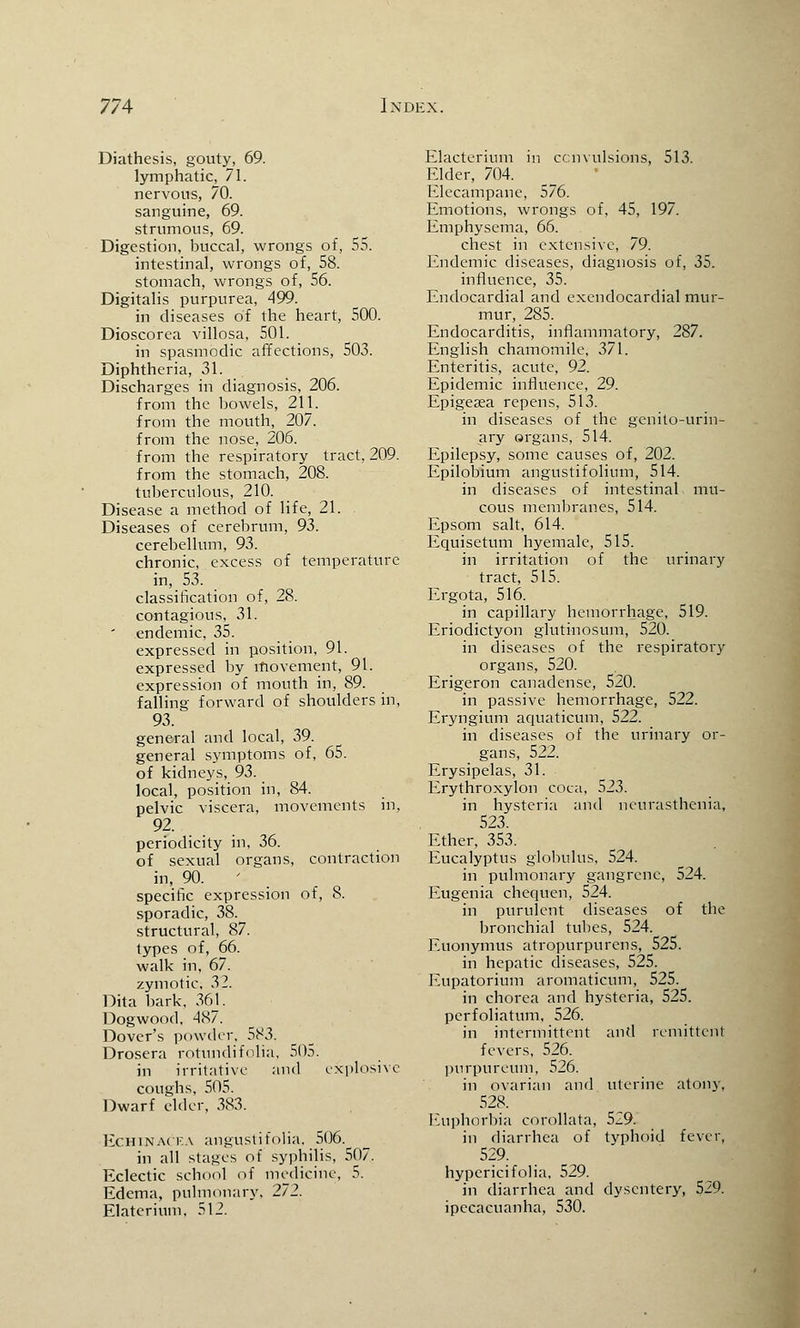 Diathesis, gouty, 69. lymphatic, 71. nervous, 70. sanguine, 69. strumous, 69. Digestion, buccal, wrongs of, 55. intestinal, wrongs of, 58. stomach, wrongs of, 56. Digitalis purpurea, 499. in diseases of the heart, 500. Dioscorea villosa, 501. in spasmodic affections, 503. Diphtheria, 31. Discharges in diagnosis, 206. from the bowels, 211. from the mouth, 207. from the nose, 206. from the respiratory tract, 209. from the stomach, 208. tuberculous, 210. Disease a method of life, 21. Diseases of cerebrum, 93. cerebellum, 93. chronic, excess of temperature in, 53. classification of, 28. contagious, 31. ' endemic, 35. expressed in position, 91. expressed by movement, 91. expression of mouth in, 89. falling forward of shoulders in, 93. general and local, 39. general symptoms of, 65. of kidneys, 93. local, position in, 84. pelvic viscera, movements in, 92. periodicity in, 36. of sexual organs, contraction in, 90. specific expression of, 8. sporadic, 38. structural, 87. types of, 66. walk in, 67. zymotic, 32. Dita bark, 36J. Dogwood, 487. Dover's powder, 583. Drosera rotundifolia. 505. in irritative and explosive coughs, 505. Dwarf elder, 383. Echinacea angustifolia, 506. in all stages of syphilis, 507. Eclectic school of medicine, 5. Edema, pulmonary, 272. Elatcrium. 512. Elacteriuin in convulsions, 513. Elder, 704. Elecampane, 576. Emotions, wrongs of, 45, 197. Emphysema, 66. chest in extensive, 79. Endemic diseases, diagnosis of, 35. influence, 35. Endocardial and exendocardial mur- mur, 285. Endocarditis, inflammatory, 287. English chamomile, 371. Enteritis, acute, 92. Epidemic influence, 29. Epigesea repens, 513. in diseases of the genito-urin- ary organs, 514. Epilepsy, some causes of, 202. Epilobium angustifolium, 514. in diseases of intestinal mu- cous membranes, 514. Epsom salt, 614. Equisetum hyemale, 515. in irritation of the urinary tract, 515. Ergota, 516. in capillary hemorrhage, 519. Eriodictyon glutinosum, 520. in diseases of the respiratory organs, 520. Erigeron canadense, 520. in passive hemorrhage, 522. Eryngium aquaticum, 522. in diseases of the urinary or- gans, 522. Erysipelas, 31. Erythroxylon coca, 523. in hysteria and neurasthenia, 523. Ether, 353. Eucalyptus globulus, 524. in pulmonary gangrene, 524. Eugenia chequen, 524. in purulent diseases of the bronchial tubes, 524. Euonymus atropurpurens, 525. in hepatic diseases, 525. Eupatorium aromaticum, 525. in chorea and hysteria, 525. perfoliatum, 526. in intermittent and remittent fevers, 526. pnrpureum, 526. in ovarian and uterine atony, 528. Euphorbia corollata, 529. in diarrhea of typhoid fever, 529. hypericifolia, 529. in diarrhea and dysentery, 529. ipecacuanha, 530.