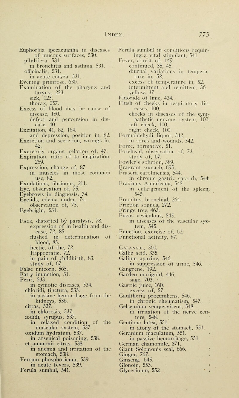 Euphorbia ipecacuanha in diseases of mucous surfaces, 530. pilulifera, 531. in bronchitis and asthma, 531. officinalis, 531. in acute coryza, 531. Evening primrose, 630. Examination of the pharynx and larynx, 253. sick, 125. thorax, 257. Excess of blood may be cause of disease, ISO. defect and perversion in dis- ease, 40. Excitation, 41, 82, 164. and depression, position in, 82. Excretion and secretion, wrongs in, 42. Excretory organs, relation of, 47. Expiration, ratio of to inspiration, 269. Expression, change of, 87. in muscles in most common use, 82. Exudations, fibrinous, 211. Eye, observation of, 75. Eyebrows in diagnosis, 74. Eyelids, edema under, 74. observation of, 75. Eyebright, 531. Face, distorted by paralysis, 78. expression of in health and dis- ease, 72, 85. flushed in determination of blood, 85. hectic, of the, 72. Hippocratic, 72. in pain of childbirth, 83. study of, 67. False unicorn, 565. Fatty inunction, 31. Ferri, 533. in zymotic diseases, 534. chloridi, tinctura, 535. in passive hemorrhage from the kidneys, 536. citras, 537. in chlorosis, 537. iodidi, syrupus, 537. in relaxed condition of the muscular system, 537. oxidum hydratum, 537. in arsenical poisoning, 538. et ammonii citras, 538. in anemia and irritation of the stomach, 538. Ferrum phosphoricum, 539. in acute fevers, 539. Ferula sumbul, 541. Ferula sumbul in conditions requir- ing a vital stimulant, 541. Fever, arrest of, 149. continued, 35, 45. diurnal variations in tempera- ture in, 52. excess of temperature in, 52. intermittent and remittent, 36. yellow, 37. Fluoride of lime, 434. Flush of cheeks in respiratory dis- eases, 100. cheeks in. diseases of the sym- pathetic nervous system, 100. left cheek, 100. right cheek, 100. Formaldehydi, liquor, 542. in sores and wounds, 542. P'orce, formative, 51, Forehead, observation of, 73. study of, 67. Fowler's solution, 389. Fragrant sumach, 695. Frasera carolinensis, 544. in chronic gastric catarrh, 544. Fraxinus Americana, 545. in enlargement of the spleen, 545. Fremitus, bronchial, 264. Friction sounds, 272. Fringe tree, 463. Fucus vesiculous, 545. in diseases of the vascular sys- tem, 545. Function, exercise of, 62. Functional activity, 87. Galangol, 360. Gallic acid, 335. Galium aparine, 546. in suppression of urine, 546. Gangrene, 192. Garden marigold, 446. sage, 703. ■ Gastric juice, 160. excess of, 57. Gaultheria procumbens, 546. in chronic rheumatism, 547. Gelsemium sempervirens, 548. in irritation of the nerve cen- ters, 548. Gentiana lutea, 551. in atony of the stomach, 551. Geranium maculatum, 551. in passive hemorrhage, 551. German chamomile,. 371. Giant Solomon's seal, 666. Ginger, 767. Ginseng, 645. Glonoin, 553. Glycerinum, 552. ;