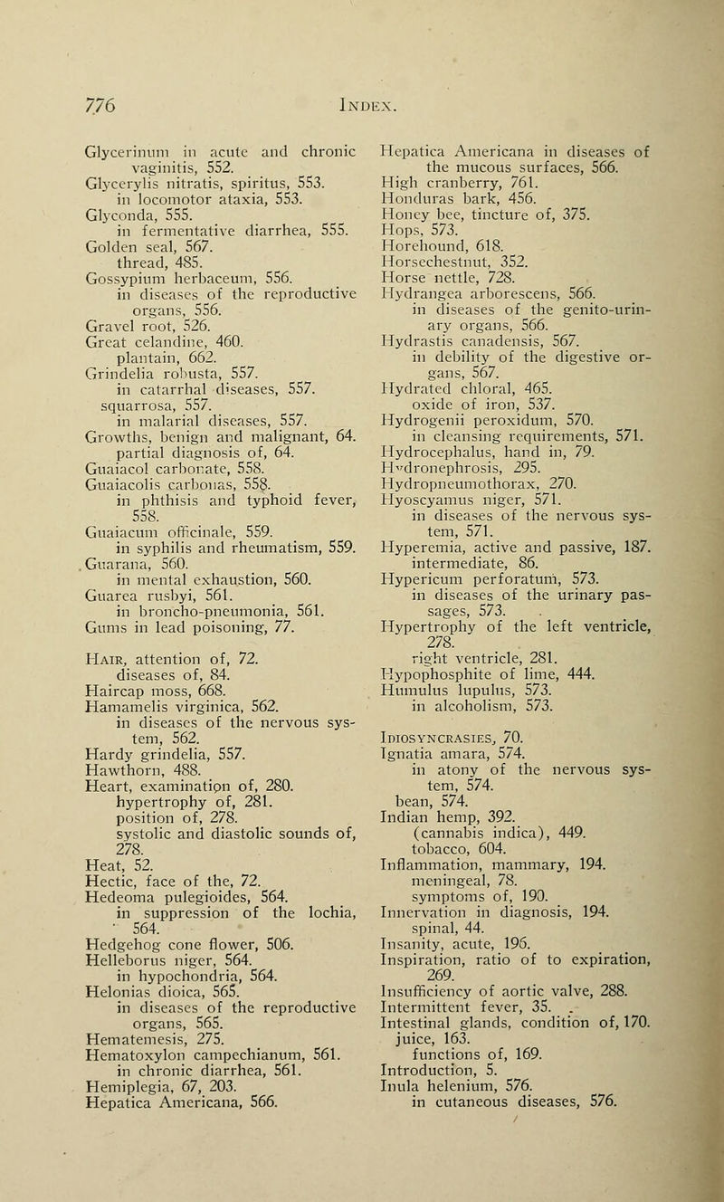 Glycerinum in acute and chronic vaginitis, 552. Glycerylis nitratis, spiritus, 553. in locomotor ataxia, 553. Glyconda, 555. in fermentative diarrhea, 555. Golden seal, 567. thread, 485. Gossypium herbaceum, 556. in diseases of the reproductive organs, 556. Gravel root, 526. Great celandine, 460. plantain, 662. Grindelia rohusta, 557. in catarrhal diseases, 557. squarrosa, 557. in malarial diseases, 557. Growths, benign and malignant, 64. partial diagnosis of, 64. Guaiacol carbonate, 558. Guaiacolis carbonas, 558- in phthisis and typhoid fever, 558. Guaiacum officinale, 559. in syphilis and rheumatism, 559. Guarana, 560. in mental exhaustion, 560. Guarea rusbyi, 561. in broncho-pneumonia, 561. Gums in lead poisoning, 77. Hair, attention of, 72. diseases of, 84. Haircap moss, 668. Hamamelis virginica, 562. in diseases of the nervous sys- tem, 562. Hardy grindelia, 557. Hawthorn, 488. Heart, examination of, 280. hypertrophy of, 281. position of, 278. systolic and diastolic sounds of, 278. Heat, 52. Hectic, face of the, 72. Hedeoma pulegioides, 564. in suppression of the lochia, 564. Hedgehog cone flower, 506. Helleborus niger, 564. in hypochondria, 564. Helonias dioica, 565. in diseases of the reproductive organs, 565. Hematemesis, 275. Hematoxylon campechianum, 561. in chronic diarrhea, 561. Hemiplegia, 67, 203. Hepatica Americana, 566. Hepatica Americana in diseases of the mucous surfaces, 566. High cranberry, 761. Honduras bark, 456. Honey bee, tincture of, 375. Hops, 573. Horehound, 618. Horsechestnut, 352. Horse nettle, 728. Hydrangea arborescens, 566. in diseases of the genito-urin- ary organs, 566. Hydrastis canadensis, 567. in debility of the digestive or- gans, 567. Hydrated chloral, 465. oxide of iron, 537. Hydrogenii peroxidum, 570. in cleansing requirements, 571. Hydrocephalus, hand in, 79. Hydronephrosis, 295. Hydropneumothorax, 270. Hyoscyamus niger, 571. in diseases of the nervous sys- tem, 571. Hyperemia, active and passive, 187. intermediate, 86. Hypericum perforatum, 573. in diseases of the urinary pas- sages, 573. Hypertrophy of the left ventricle, 278. right ventricle, 281. liypophosphite of lime, 444. Humulus lupulus, 573. in alcoholism, 573. Idiosyncrasies., 70. Ignatia amara, 574. in atony of the nervous sys- tem, 574. bean, 574. Indian hemp, 392. (cannabis indica), 449. tobacco, 604. Inflammation, mammary, 194. meningeal, 78. symptoms of, 190. Innervation in diagnosis, 194. spinal, 44. Insanity, acute, 196. Inspiration, ratio of to expiration, 269. Insufficiency of aortic valve, 288. Intermittent fever, 35. . Intestinal glands, condition of, 170. juice, 163. functions of, 169. Introduction, 5. Inula helenium, 576. in cutaneous diseases, 576.