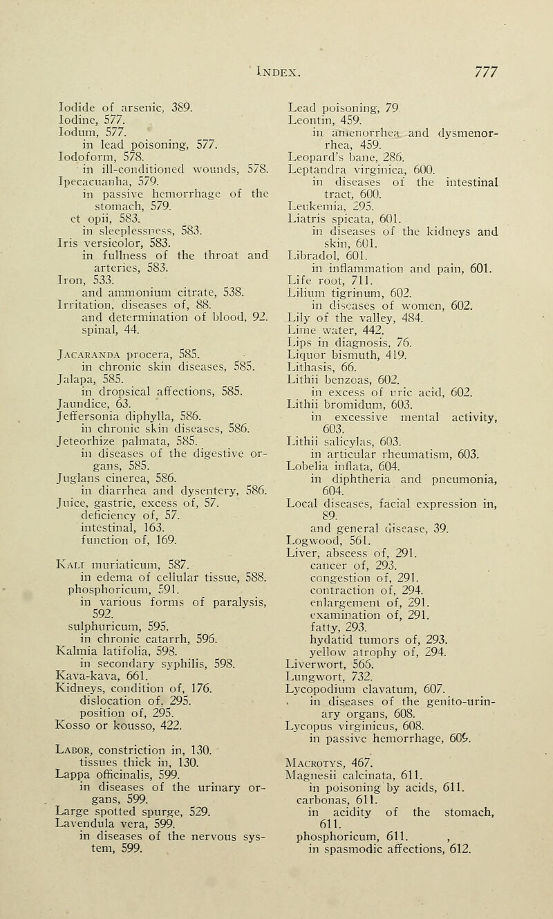 Iodide of arsenic, 389. Iodine, 577. Iodum, 577. in lead poisoning, 577. Iodoform, 578. in ill-conditioned wounds, 578. Ipecacuanha, 579. in passive hemorrhage of the stomach, 579. et opii, 583. in sleeplessness, 583. Iris versicolor, 583. in fullness of the throat and arteries, 583. Iron, 533. and ammonium citrate, 538. Irritation, diseases of, 88. and determination of blood, 92. spinal, 44. Jacaranda procera, 585. in chronic skin diseases, 585. Jalapa, 585. in dropsical affections, 585. Jaundice, 63. Jeffersonia diphylla, 586. in chronic skin diseases, 586. Jeteorhize palmata, 585. in diseases of the digestive or- gans, 585. Juglans cinerea, 586. in diarrhea and dysentery, 586. Juice, gastric, excess of, 57. deficiency of, 57. intestinal, 163. function of, 169. Kali muriaticum, 587. in edema of cellular tissue, 588. phosphoricum, 591. in various forms of paralvsis, 592. sulphuricum, 595. in chronic catarrh, 596. Kalmia latifolia, 598. in secondary syphilis, 598. Kava-kava, 661. Kidneys, condition of, 176. dislocation of. 295. position of, 295. Kosso or kousso, 422. Labor, constriction in, 130. tissues thick in, 130. Lappa officinalis, 599. in diseases of the urinary or- gans, 599. Large spotted spurge, 529. Lavendula vera, 599. in diseases of the nervous sys- tem, 599. Lead poisoning, 79. Leontin, 459. in amenorrhea and dysmenor- rhea, 459. Leopard's bane, 286. Leptandra virginica, 600. in diseases of the intestinal tract, 600. Leukemia, 295. Liatris spicata, 601. in diseases of the kidneys and skin, 601. Libradol, 601. in inflammation and pain, 601. Life root, 711. Li-Hum tigrinum, 602. in diseases of women, 602. Lily of the valley, 484. Lime water, 442. Lips in diagnosis, 76. Liquor bismuth, 419. Lithasis, 66. Lithii benzoas, 602. in excess of uric acid, 602. Lithii bromidum, 603. in excessive mental activity, 603. Lithii salicylas, 603. in articular rheumatism, 603. Lobelia inflata, 604. in diphtheria and pneumonia, 604. Local diseases, facial expression in, 89. and general disease, 39. Logwood, 561. Liver, abscess of, 291. cancer of, 293. congestion of, 291. contraction of, 294. enlargement of, 291. examination of, 291. fatty, 293. hydatid tumors of, 293. yellow atrophy of, 294. Liverwort, 566. Lungwort, 732. Lycopodium clavatum, 607. in diseases of the genito-urin- ary organs, 608. Lycopus virginicus, 608. in passive hemorrhage, 60£. Macrotys, 467. Magnesii calcinata, 611. in poisoning by acids, 611. carbonas, 611. in acidity of the stomach, 611. phosphoricum, 611. , in spasmodic affections, 612.